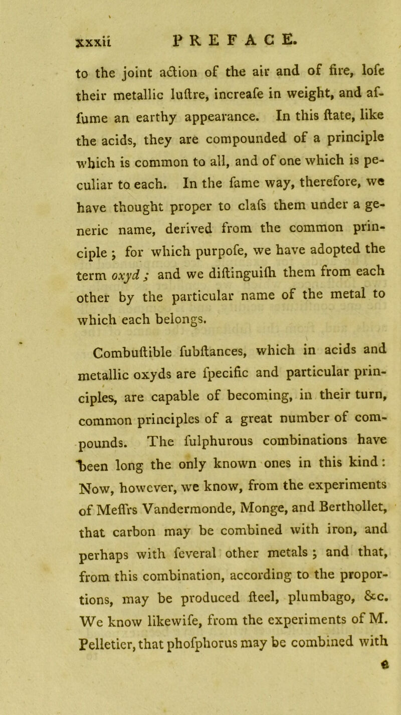 to the joint action of the air and of fire, lofe their metallic luftre, increafe in weight, and af- fume an earthy appearance. In this ftate, like the acids, they are compounded of a principle which is common to ail, and of one which is pe- culiar to each. In the famé way, therefore, we hâve thought proper to clafs them under a ge- neric name, derived from the common prin- ciple ; for which purpofe, we hâve adopted the term oxyd ; and we diftinguilh them from each other by the particular name of the métal to which each belongs. Combuftible fubftances, which in acids and metallic oxyds are fpecific and particular prin- ! ciples, are capable of becoming, in their turn, common principles of a great number of com- pounds. The fulphurous combinations hâve Teen long the only known ones in this kind : Now, however, we know, from the experiments of MeflVs Vandermonde, Monge, and Berthollet, that carbon may be combined with iron, and perhaps with feveral other metals ; and that, from this combination, according to the propor- tions, may be produced fteel, plumbago, &c. We know likewife, from the experiments of M. Pelletier, that phofphorus may bc combined with û