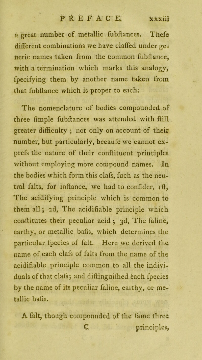 a great number of metallic fubflances. Thefe different combinations we hâve claffed under ge- neric names taken from the comraon fubftance, with a termination which marks this analogy, fpecifying them by another name taken from that fubftance which is proper to each. The nomenclature of bodies compounded of three fimple fubftances was attended with ftill greater difficulty ; not only on account of their number, but particularly, becaufe we cannot ex- prefs the nature of their conftituent principles without employing more compound names. In the bodies which form this clafs, fuch as the neu- tral faits, for inftance, we had to confider, ift, The acidifying principle which is common to them ail ; ad, The acidifiable principle which conftitutes their peculiar acid ; 3d, The faline, earthy, or metallic bafis, which détermines the particular fpecies of fait. Here we derived the name of each clafs of faits from the name of the acidifiable principle common to ail the indivi- duals of that clafs; and diftinguilhed èach fpecies by the name of its peculiar faline, earthy, or me- tallic bafis. A fait, though compounded of the famé three C principles,