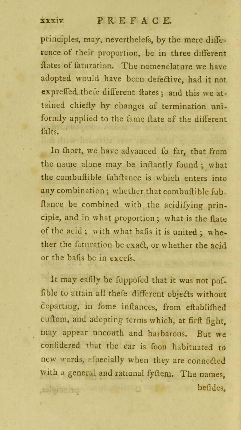 principles, may, nevcrthelefs, b y the mere diffé- rence of their proportion, be in three different fiâtes of faturation. The nomenclature we hâve adopted would hâve been defecftive, had it not expreffed thefe different fiâtes ; and this we at- tained chiefiy by changes of termination uni- formly applied to the famé flate of the different faits. In fhort, we hâve advanced fo far, that from the name alone may be inflantly found ÿ vvhat the combuflible fubftance is which enters into any combination ; whether that combuflible fub- ftance be combined with the acidifying prin- ciple, and in what proportion ; what is the flate of the acid ; with what bafis it is united ; whe- ther the faturation be exa&, or whether the acid or the bafis be in excefs. It may eafily be fuppofed that it was not pof- fble to attain ail thefe different objefts without departing, in fonte inflances, from eftabliftied cuftom, and adopting terms which, at firft fight, may appear uncouth and baibarous. But we confidered that the ear is foon habituated to new words, efpecially when they are connetfted with a généra, and rational fyftcm. The names, befides,