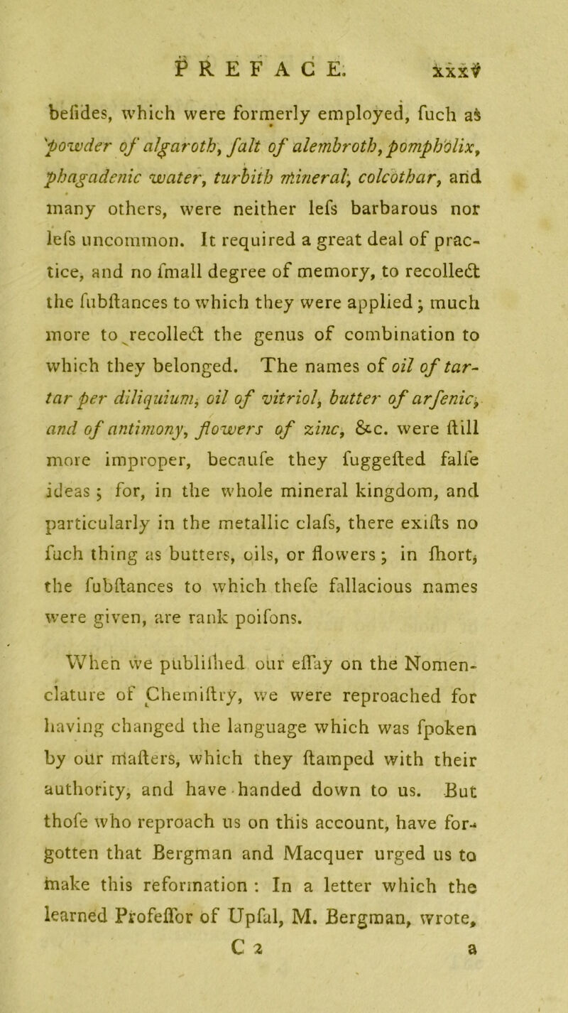 befides, which vvere formerly employed, fuch as 'powder of a/garoth, fait of alembrotb, pompholix, phagadenic water, turbith rfiineral\ colcothar, and many others, were neither lefs barbarous nor lefs uncommon. It required a great deal of prac- tice, and no fmall degree of memory, to recolledl the fubftances to which they vvere applied ; much more to recollent the genus of combination to which they belonged. The names of oïl of tar- tar per dlîiquium, oil of vitriol, butter of arfenicy and of antimony, fowers of zinc, &.c. were ftill more improper, becnufe they fuggefted fali'e ideas > for, in the whole minerai kingdom, and particularly in the metallic clafs, there exifts no fuch thing as butters, oils, or flowers ; in fhort* the fubftances to which thefe fallacious names were given, are rank poifons. When vve publilhed oar effay on the Nomen- clature of Chemiftry, we were reproached for having changed the language which was fpoken by our rriafters, which they ftamped with their authority, and hâve handed down to us. But thofe who reproach us on this account, hâve for- gotten that Bergman and Macquer urged us to make this reformation : In a letter which the learned Profeffor of Upfal, M. Bergman, wrote, C 2 a