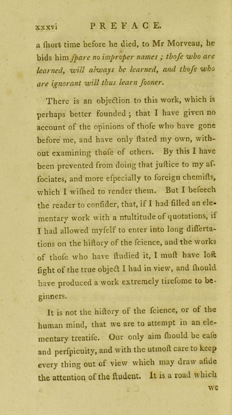 a fhort time before he died, to Mr Morveau, he bids him J’parc no improper naines ; thofe who are leamed, will ahvays be learned, and thofe who are ignorant will thus learn fooner. Therc is an objeétion to this work, which is perhaps better founded ; that I hâve given no account of the opinions of thofe who hâve gone before me, and hâve only ftated my own, with- out examining thoie of others. By this I hâve been prevented from doing that juftice to my af- Jfociates, and more efpecially to foreign chemifts, which I wifhed to render them. Bat I befeech the reader to confider, that, if I had filled an ele* mentary work with a multitude of quotations, if I had allowed myfelf to enter into long difîerta- tions on the hiftory of the fcience, and the Works of thofe who hâve ftudied it, I muft hâve loft fight of the true objeift I had in view, and fhould bave produced a work extremely tirefome to be* ginners. It is not the hiftory of the fcience, 01 of the liuman mind, that we are to attempt in an ele- mentary treatife. Our only aim fhould be eaie and perfpicuity, and with the utmoft care to keep cvery thing out of view which may draw aiide the attention of the ftudent. It is a road which