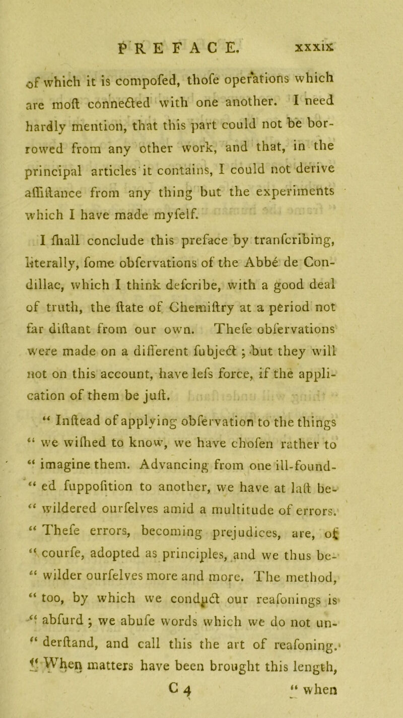 of which it is compofed, thofe operations which are mod conne&ed with one another. I need hardly mention, that this part could not be bor- rowed from any other work, and that, in the principal articles it contains, I could not dérivé aflidance from any thing but the experiments which I hâve made myfelf. I fhall conclude this préfacé by tranfcribing, bterally, forne obfervations of the Abbé de Con- dillac, which I think delcribe, with a good deal of truth, the date of Chemidry at a period not far didant from our own. Thele obfervations were made on a different fubjeét ; but they will not on this account, hâve lefs force, if the appli- cation of them be jud. “ Inftead of applying obfervation to the things “ we wifhed to know, we hâve chofen rather to “ imagine them. Advancing from one ill-found- “ ed fuppofition to another, we hâve at lad be- ‘‘ wildered ourfelves amid a multitude of errors. “ Thefe errors, becoming préjudices, are, of “ courfe, adopted as principes, and we thus be- “ wilder ourfelves more and more. The method, “ too, by which we condpd our reafonings is “ abfurd ; we abufe words which we do not un- “ derdand, and call this the art of reafoning.1 Vj When matters hâve been brought this length, C4 “ when