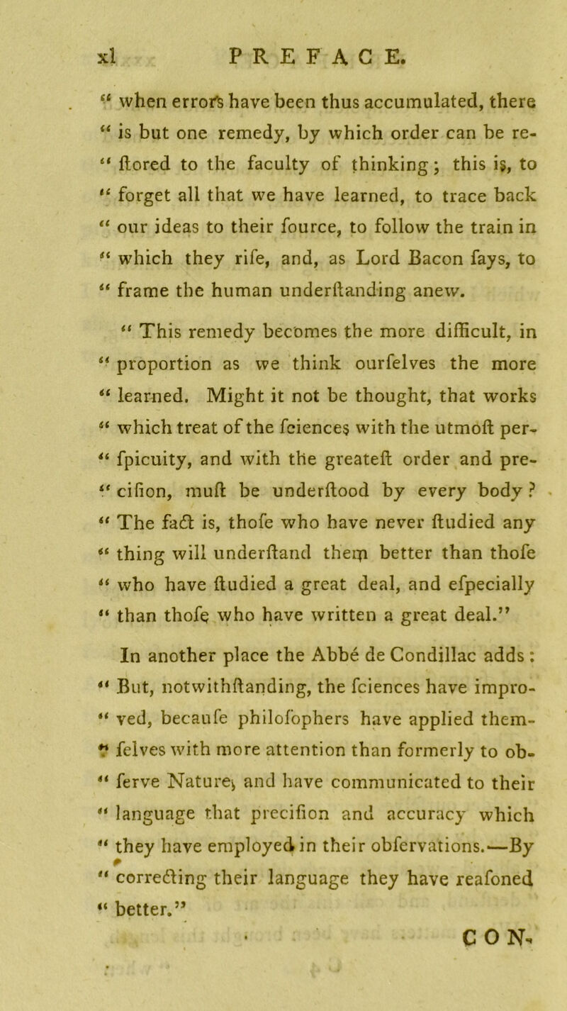 “ when errofs hâve been thus accumulated, there “ is but one remedy, by which order can be re- “ ftored to the faculty of thinking ; this i§, to “ forget ail that we hâve learned, to trace back “ our ideas to their fource, to follow the train in “ which they rife, and, as Lord Bacon fays, to “ frame the human underftanding anew. “ This remedy bec'omes the more difficult, in s< proportion as we think ourfelves the more “ learned. Might it not be thought, that works “ which treat of the fciences with the utmôft per- “ fpicuity, and with the greateft order and pre- “ cifion, muft be underftood by every body ? “ The fadl is, thofe who hâve never ftudied any thing will underftand theqi better than thofe u who hâve ftudied a great deal, and efpecially “ than thofç who hâve written a great deal.” In another place the Abbé de Condillac adds : * But, notwithftanding, the fciences hâve impro- “ ved, becaufe philofophers hâve applied them- ** felves with more attention than formerly to ob- 4t ferve Nature^ and hâve communicated to their language r.hat precifion and accuracy which “ they hâve employedin their obfervations.—By  corre&ing their language they hâve reafoned “ better.” C O N-