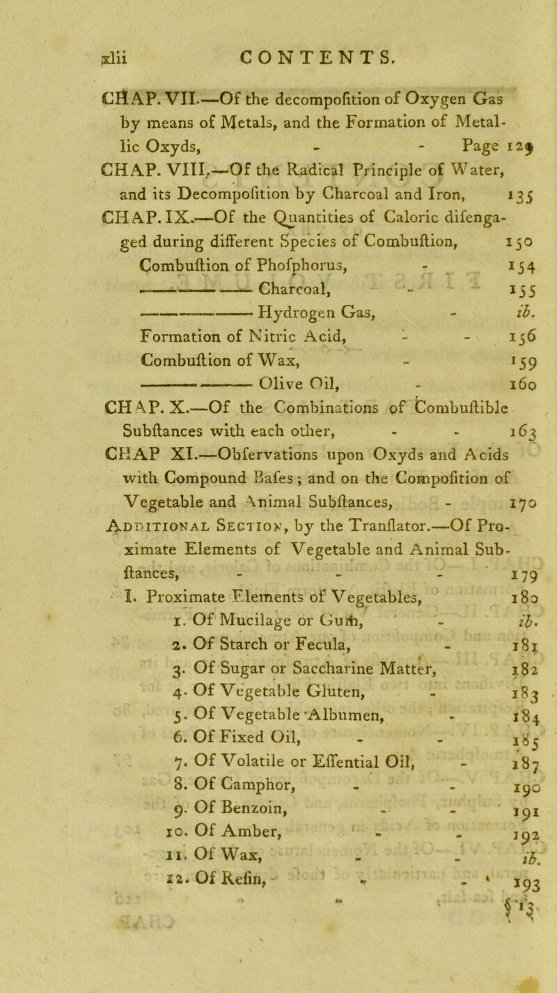 CHAP. VII—Of the decompofition of Oxygen Gas by means of Metals, and the Formation of Metal- lic Oxyds, - - Page 12$ CHAP. VIII,—Of the Radical Principle of Water, and its Decompofition by Charcoal and Iron, 135 CHAP. IX.—Of the Quantities of Calorie difenga- ged during different Species of Combuflion, 150 Combuftion of Phofphorus, - 154 ■ Charcoal, - 135 Hydrogen Gas, - ib. Formation of Nitric Acid, - - 136 Combuftion of Wax, - 159 Olive Oil, - 160 CHAP. X.—Of the Combinations of Combuftible Subftances with each other, - - 163 CHAP XI.—Obfervations upon Oxyds and Acids with Compound Bafes ; and on the Compofition of Vegetable and Animal Subltances, - 170 Adt.itional Section, by the Tranflator.—Of Pro- ximate Eléments of Vegetable and Animal Sub- ftances, - I. Proximate Eléments of Vegetables, 1. Of Mucilage or Guiii, 2. Of Starch or Fecula, » 3. Of Sugar or Saccharine Matter, 4. Of Vegetable Gluten, 5. Of Vegetable Albumen, 6. Of Fixed Oil, 7. Of Volatile or Effential Oil, 8. Of Camphor, 9. Of Benzoin, 10. Of Amber, 11. Of Wax, 12. Of Refin, 179 180 ib- 181 182 lS3 184 185 i37 190 191 192 ib. *93 f'3