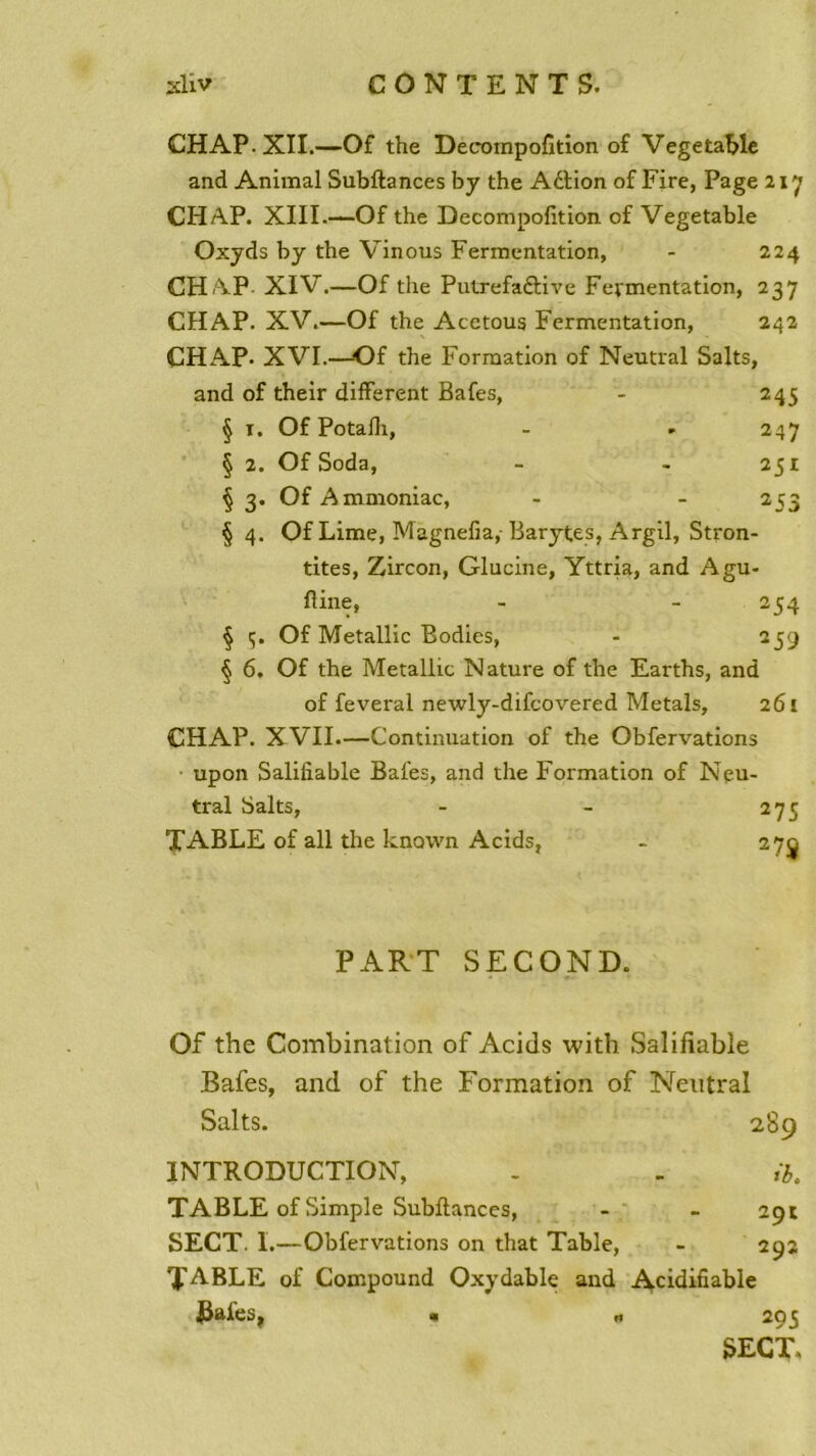 CHAP. XII.—Of the Decompofition of Vegetable and Animal Subftances by the Aétion of Fire, Page 217 CHAP. XIII-—Of the Decompofition of Vegetable Oxyds by the Vinous Fermentation, - 224 CHAP XIV.—Of the Putrefaâive Fermentation, 237 CHAP. XV.—Of the Acetoug Fermentation, 242 CHAP- XVI.—Of the Formation of Neutral Salts, and of their different Bafes, - 245 § t. Of Potafh, - - 247 § 2. Of Soda, - - 251 § 3. Of Ammoniac, - 253 § 4. Of Lime, Magnefia,- Barytes, Argil, Stron- tites, Zircon, Glucine, Yttria, and Agu- ftine, - - 254 § ç. Of Metallic Bodies, - 259 § 6. Of the Metallic Nature of the Earths, and of feveral newly-difcovered Metals, 261 CHAP. XVII—Continuation of the Obfervations upon Salifiable Bafes, and the Formation of Neu- tral Salts, - - 275 TABLE of ail the known Acids, - 27 PART SECOND. Of the Combination of Acids with Salifiable Bafes, and of the Formation of Neutral Salts. 289 INTRODUCTION, . - ib. TABLE of Simple Subfiances, - - 291 SECT. I.—Obfervations on that Table, - 292 TA-BLE of Compound Oxydable and Acidifiable ^afes, > 295 SECT.