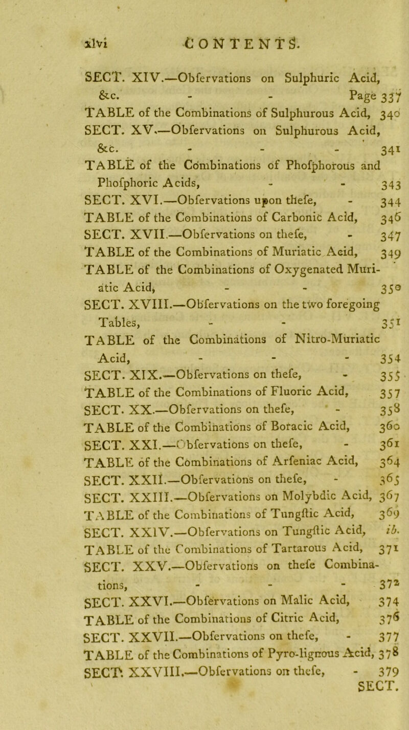 S£CT. XIV.—Obfervations on Sulphuric Acid, &c. - - Page 337 TABLE of the Combinations of Sulphurous Acid, 340 SECT. XV.—Obfervations on Sulphurous Acid, &c. - - - 341 TABLE of the Combinations of Phofphorous and Phofphoric Acids, - - 343 SECT. XVI.—Obfervations upon thefe, - 344 TABLE of the Combinations of Carbonic Acid, 346 SECT. XVII.—Obfervations on thefe, - 347 TABLE of the Combinations of Muriatic Acid, 349 TABLE of the Combinations of Oxygenated Muri- àtic Acid, - - 350 SECT. XVIII.—Obfervations on the tivo foregoing Tables, - - 351 TABLE of the Combinations of Nitro-Muriatic Acid, ... 354 SECT. XIX.—Obfervations on thefe, - 355 TABLE of the Combinations of Fluoric Acid, 357 SECT. XX.—Obfervations on thefe, - 358 TABLE of the Combinations of Boracic Acid, 360 SECT. XXI.—Obfervations on thefe, - 361 TABLE of the Combinations of Arfeniac Acid, 364 SECT. XXII.—Obfervations on thefe, - 365 SECT. XXIII—Obfervations on Molybdic Acid, 367 TABLE of the Combinations of Tungftic Acid, 369 SECT. XXIV—Obfervations on Tungftic Acid, ib. TABLE of the Combinations of Tartarous Acid, 371 SECT. XXV—Obfervations on thefe Combina- tions, - 37z SECT. XXVI—Obfervations on Malic Acid, 374 TABLE of the Combinations of Citric Acid, 37S SECT. XXVII—Obfervations on thefe, - 377 TABLE of the Combinations of Pyro-lignous Acid, 378 SECT. XXVIII.—Obfervations on thefe, - 379 ' * SECT.