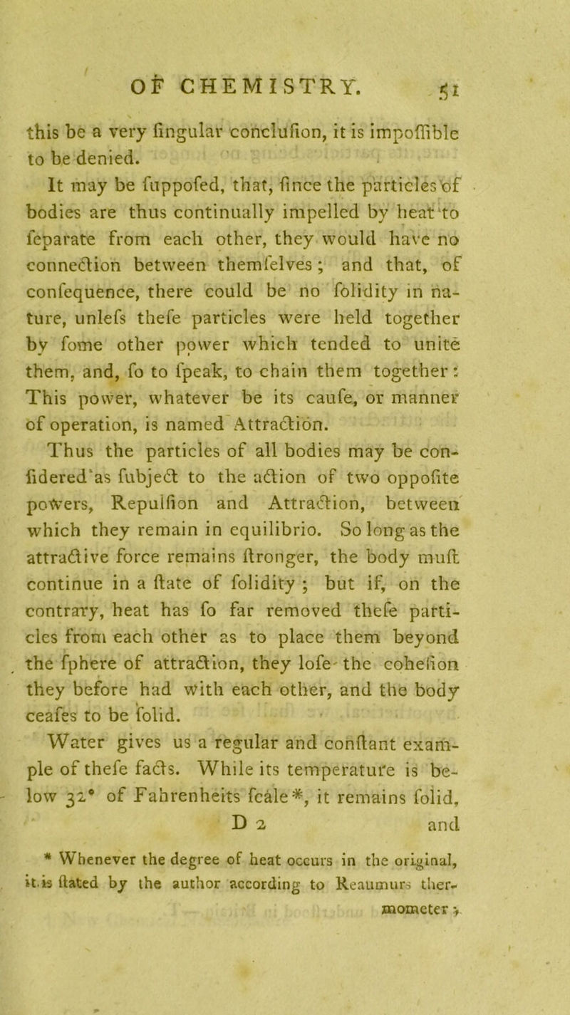 .*5i this be a very lingular conclufion, it is impoffible to be denied. lt may be fuppofed, thaï, fincethe particles'of bodies are thus continually impelled by heat'to ieparate from eacli other, they would bave no connexion between themlelves ; and that, of confequence, there could be no folidity in na- ture, unlefs thefe particles were held together bv fome other povver which tended to unité them, and, fo to fpeak, to chain them together: This power, whatever be its caufe, or manner of operation, is named Attraction. Thus the particles of ali bodies may be con- lidered'as fubjeCt to the aCtion of two oppofite potoers, Repuifion and Attraction, between which they remain in cquilibrio. So long as the attraClive force remains Itronger, the body muft continue in a ftate of folidity ; but if, on the contrary, beat has fo far removed thefe parti- cles from each other as to place them beyond the fphere of attraction, they lofe' the cohelion they before had with each other, and the body % ceafes to be folid. Water gives us a regular and confiant exam- ple of thefe faCts. While its température is be- low 32* of Fahrenheits fcàle*, it remains folid, D 2 and * Whenever the degree of heat occurs in the original, it. is ftated by the author according to Reaumurs ther- momcter >