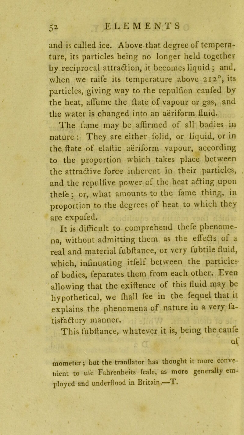 and is called ice. Above that degree of tempera- tare, its particles being no longer held together by reciprocal attraction, it becomes liquid ; and, when we raife its température above 2,12°, its particles, giving way to the repulfion caufed by the heat, allume the ltate of vapour or gas, and the water is changed into an aëriform fluid. The famé may be affirmed of ail bodies in nature : They are either folid, or liquid, or in the date of elallic aëriform vapour, according to the proportion which takes place between the attractive force inhérent in their particles, and the repuliive power of the heat aéting upoti thefe ; or, what amounts to the famé thing, in proportion to the degrces of heat to which they are expofed. It is difficult to comprehend thefe phenome- na, without admitting them as the efleCts of a real and material fubftance, or very iubtile fluid, which, infinuating itfelf between the particles' of bodies, feparates them from each other. Even allowing that the exiftence of this fluid may be hypothetical, we {hall fee in the lequel that it explains the phenomena of nature in a very fa- tisfaCtory manner. This fubftance, whatever it is, being the caufe mometer ; bat the tranflator has thought it more conve- nient to ufe Fahrenheits fcale, as more generally em- ployée! and underftood in Britain.—T.