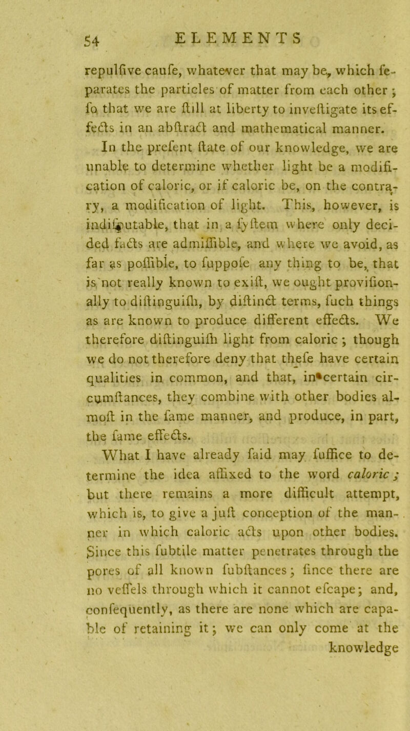 repulfive caufe, whatever that may be, which le- parates the particles of matter from each other ; fo that we are fiill at liberty to inveftigate its ef- fets in an abftrad and mathematical manner. In the prefent date of our knowledge, vve are unable to détermine whether light be a modifi- cation of calorie, or if calorie be, on the contra- i ry, a modification of light. This, however, is indifiputable, that in a fyftem where only deci- ded fa61s are admiffible, and where we avoid, as far as pofiible, to fuppofe any thing to be, that is not really known to exift, we ought provifion- ally to diftinguifii, by diftind terms, fuch things as are known to prodnee different effeds. We therefore diftinguifh light from calorie ; though we do not therefore deny that thefe hâve certain qualities in common, and that, incertain cir- cum,fiances, they combine vvith other bodies al- moft in the famé manner, and produce, in part, the famé effeds. Wliat I hâve already faid may fuffice to dé- termine the idea affixed to the word calorie ; but there remains a more difficult attempt, which is, to give a jufi conception of the man- ner in which calorie ads upon other bodies. 3ince this fubtile matter pénétrâtes through the pores of pli known fubftances; fince there are no veffels through which it cannot efeape; and, confequently, as there are none which are capa- ble of retaining it ; we can only corne at the knowledge