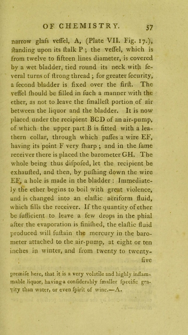 narrow glafs veflel, A, (Plate VII. Fig. 17.), ilanding upon its ftalk P ; the veflel, which is from tvvelve to fifteen lines diameter, is covered by a wet bladder, tied round its neck witfl fe- veral turns of flrong thread ; for greater fecurity, a fécond bladder is fixed over the firft. The veflel fliould be filled in fuch a manner with the ether, as not to leave the fmalleft: portion of air betvveen the liquor and the bladder. It is now placed under the récipient BCD of anair-pump, of which the upper part B is fitted with a lea- thern collar, through which pafles a wire EF, having its point F very fharp ; and in the lame receiver there is placed the barometer GH. The whole being thus difpofed, let the récipient be exhaulted, and then, by pufhing down the wire EF, a hole is made in the bladder : Immediate- ly the ether begins to boil with great violence, and is changed into an elaftic aëriform fluid, which fills the receiver. If the quantity of ether be fufficient to leave a fevv drops in the phial after the évaporation is finifhed, the elaftic fluid produced will fuftain the mercury in the baro- meter attached to the air-pump, at eight or ten inches in winter, and from twenty to tvventy- five premife here, that it is a very volatile and highly inflam- mable liquor, having a confiderably fmaller fpecific gra- yity than water, or even fpirit of wine.—A.