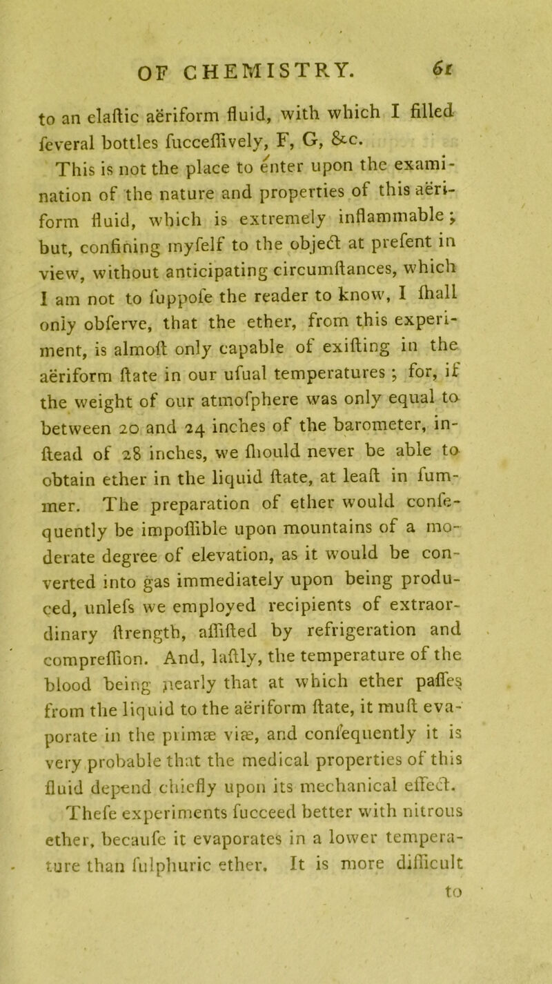 to an elaftic aëriform fluid, with which I filled feveral bottles fucceflively, F, G, &c. This is not the place to enter upon thc exami- nation of the nature and properties of this aëri- form fluid, which is extremely inflammable j but, confining inyfelf to the objedt at prefent in view, without anticipating circumftances, which I am not to fuppofe the reader to know, I lhali only obferve, that the ether, from this experi- ment, is almoft only capable ot exifting in the aëriform ftate in our ufual températures ; for, if the weight of our atmofphere was only equal ta between 20 and 24 inches of the barometer, in- ftead of 28 inches, we fliould never be able to obtain ether in the liquid ftate, at leaft in fum- mer. The préparation of ether would confe- quently be impofïible upon mountains of a mo- derate degree of élévation, as it would be con- verted into gas immediately upon being produ- ced, unlefs we employed récipients of extraor- dinary ftrength, affifted by réfrigération and compreftion. And, laftly, the température of the blood being jiearly that at which ether pafîes from the liquid to the aëriform ftate, it muft eva- porate in the pvimæ viæ, and confequently it is very probable that the medical properties of tins fluid dépend chiefly upon its mechanical effect. Thefe experiments fucceed better with nitrous ether, becaufe it evaporates in a lower tempéra- ture than fulphuric ether. It is more difficult to