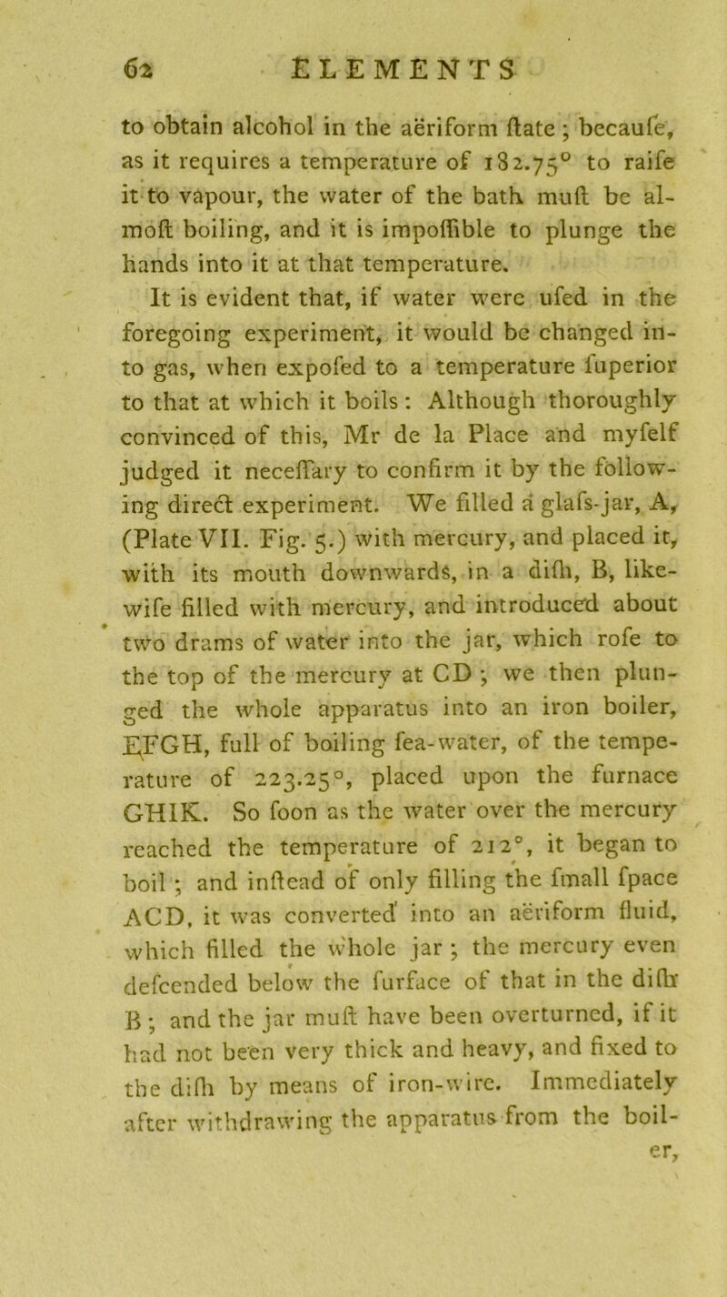 to obtain alcohol in the aëriform ftate ; becaufe, as it requircs a température of 182.75° to raife it to vapour, the water of the bath muft be al- moft boiling, and it is impoffible to plunge the hands into it at that température. It is évident that, if water were ufed in the foregoing experiment, it would be changed in- to gas, when expofed to a température iuperior to that at which it boils : Although thoroughly convinced of tbis, Mr de la Place and myfelf judged it neceffary to confirm it by the foliow- ing direct experiment. We filled à glafs-jar, A, (Plate VII. Fig. 5.) with mercury, and placed it, with its mouth downwardâ, in a dilh, B, like- wife filled with mercury, and introduced about two drams of water into the jar, which rofe to the top of the mercury at CD ; we then plun- ged the whole apparatus into an iron boiler, EFGH, full of boiling fea-water, of the tempe- rature of 223.25°, placed upon the furnace GH1K. So foon as the water over the mercury reached the température of 2120, it began to boil ; and inftead of only filling the fmall fpace ACD, it was converted' into an aëriform fluid, which filled the whole jar ; the mercury even defcended below the furfuce of that in the difb B ; and the jar muft hâve been overturned, it it had not been very thick and heavy, and fixed to the clifli by means of iron-wire. Immediately after withdrawing the apparatus from the boil- er,