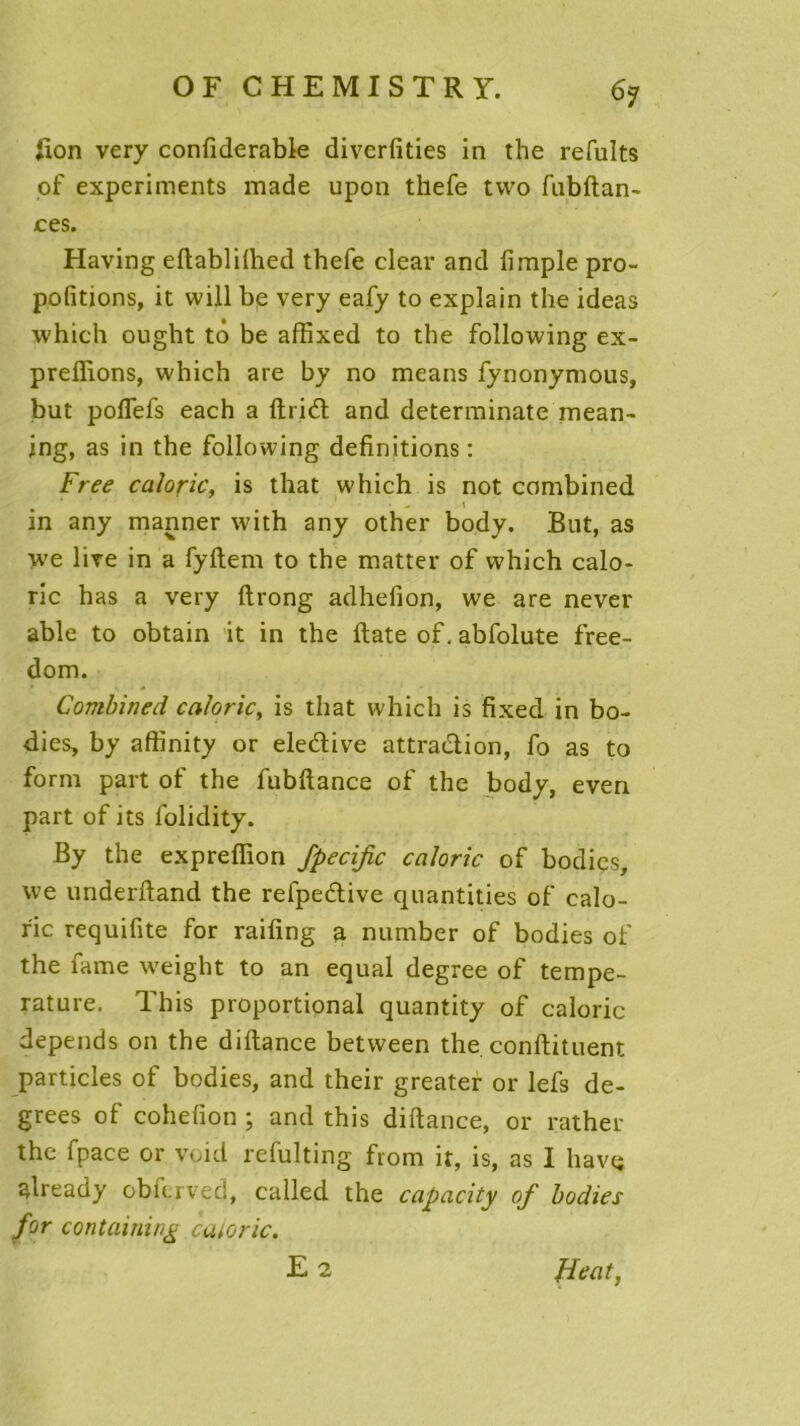 Jlon very confiderable diverfîties in the refaits of experiments made upon thefe two fubftan- ces. Having eftablilhed thefe clear and fimple pro- pofitions, it will be very eafy to explain the ideas which ought tô be affixed to the following ex- preffions, which are by no means fynonymous, but poflefs each a ftrid and determinate mean- ing, as in the following définitions : Free calorie, is that which is not combined in any manner with any other body. But, as we live in a fyftem to the matter of which calo- rie has a very ftrong adhefion, we are never able to obtain it in the ftate of. abfolute free- dom. Combined calorie, is that which is fixed in bo- dies, by affinity or eledive attraction, fo as to form part of the fubftance of the body, even part of its folidity. By the expreffion fpecific calorie of bodies, we underftand the refpedive quantities of calo- rie requifite for raifing a number of bodies of the famé weight to an equal degree of tempe- rature. This proportional quantity of calorie dépends on the diftance between the. conftituent particles of bodies, and their greater or lefs de- grees of cohefion ; and this diftance, or rather the fpace or void refulting from it, is, as I hâve already obfcrved, called the capacity of bodies for containing catoric. F 2 fient,