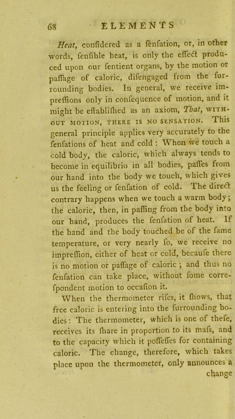 Heat, confidered as a fènfation, or, in othep words, fenlible heat, is only thc effeèt produ- ced upon our fentient organs, by tbe motion or partage of calorie, difengaged from tbe fur- rounding bodies. In general, we receive im- preflions only in confecjuence of motion, and it might be eflablifhed as an axiom, Thaï, with- OUT MOTION, THERE IS NO SENSATION. This general principle applies very accurately to the fenfations of heat and cold : When we touch a cold body, the calorie, which always tends to become in equilibrio in ail bodies, pâlies from our hand into the body we touch, which gives us the feeling or fènfation of cold. The direct contrary happens when we touch a warm body; the calorie, then, in paffing from the body into our hand, produces the fènfation of heat. If the hand and the body toudhed be of the famé température, or very nearly fo, we receive no imprertion, either of heat or cold, becaule there is no motion or partage of calorie ; and thus no fènfation can take place, without fome corre- fpondent motion to occalion it. When the thermometer rifes, it Ihows, that free calorie is entering into the furrounding bo- dies : The thermometer, which is one of thefe, receives its lhare in proportion to its mafs, and to the capacity which it porteffes for containing calorie. The change, therefore, which takes place upon the thermometer, only announces a change