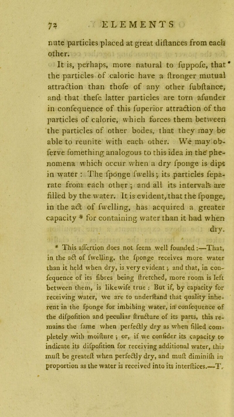 nute particles placed at great diftances from each other. It is, perhaps, more natural to fuppofe, that * the particles of calorie hâve a ftronger mutilai attraction than thofe of any other fubftance, and that thefe latter particles are torn afunder in confequence of this fuperior attraction of the particles of calorie, vvhich forces them between the particles of other bodes, that they may be able to reunite with each other. We may ob^ ferve fomething analogous to this idea in the' phe- nomena vvhich oceur vvhen a dry fponge is dipt in water : The fponge fwells; its particles fepa- rate from each other ; and ail its intervah are iilled by the water. It is évident, that the fponge, in the act of fwelling, has acquired a greater capacity * for containing water than it had when dry. * This aflertion does not feem well founded :—That, in the a£t of fwelling, the fponge receives more water than it held when dry, is very évident i and that, in con- fequence of its fibres being ftretched, more room is left between them, is likewife true : But if, by capacity for receiving water, we are to underftand that quality inhé- rent in the fponge for imbibing water, in confequence of the difpofition and peculiar ftruéture of its parts, this re- mains the famé when perfe&ly dry as when filled com- pletely with moifiure ; or, if we confider its capacity to indicate its difpofition for receiving additional water, this muft be greatefl when perfe&ly dry, and muft diminifh in proportion as the water is received irtto its interflices.—T.