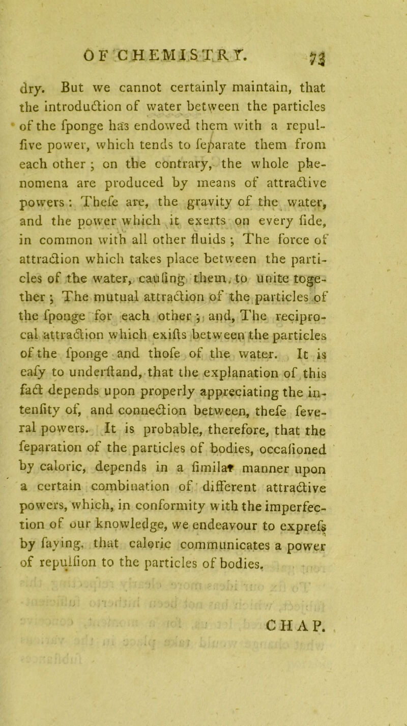 OF C H EM J S TRT. dry. But we cannot certainly maintain, that the introdudion of vvater betvyeen the particles of the fponge has endowed thcm with a repul- five power, which tends to feparate them front each other ; on the contrary, the vvhole phe- nomena are produced by means of attradive povvers : Thefe are, the gravity of the vvater, and the power which it exerts on every fide, in common with ail other fluids ; The force of attradion which takes place between the parti- cles of the water, cauling them.to unité toge- ther ; The mutual attradion of the particles pf the fponge for each other ; and, The reçipro- cal attradion which exifls between the particles ofthe fponge and thofe of the vvater. It is eafy to underfland, that the explanation of this fad dépends upon properly appreciating the in- tenfity of, and connedion between, thefe feve- ral povvers. It is probable, therefore, that the feparation of the particles of bodies, occalioned by calorie, dépends in a fimilaf manner upon a certain combination of different attradive povvers, which, in conformity w ith the imperfec- tion of uur knowledge, we endeavour to exprefs by faying. that calorie communicates a power of repuifion to the particles of bodies. C H A P.