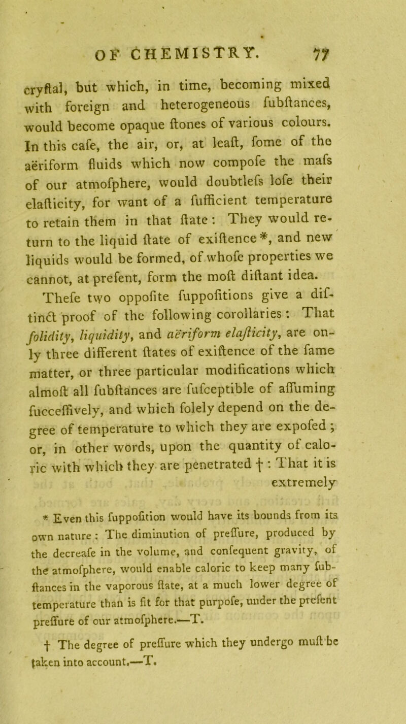 cryftal, but which, in time, becoming mixed with foreign and heterogeneous fubdances, would become opaque ftones of various colours. In this café, the air, or, at lead, fome of the aëriform fiuids whicb now compofe tbe mafs of our atmofphere, would doubtlefs lofe their eladicity, for want of a fufficient température to retain them in that date : They would re- turn to the liquid date of exidence and new liquids would be formed, of whofe properties we cannot, atprefent, form the mod didant idea. Thefe two oppofite fuppodtions give a dif- tind proof of the following corollaries : That folidity, liquidity, and aëriform elajlicity, are on- ly three different dates of exidence of the famé matter, or three particular modifications which almod ail fubdances are fufceptible of afiuming fucceffively, and which folely dépend on the de- gree of température to which they are expofed ; or, in other words, upon the quantity of calo- rie with which they are penetrated f : That it is extremely * Even this fuppofition would hâve its bounds from its own nature : The diminution of preffure, produced by the decreafe in the volume, and confequent gravity, of the atmofphere, would enable calorie to keep many fub- ftances in the vaporous ftate, at a much lower degree of température than is fit for that purpofe, under the prefent prefiure of our atmofphere.—T. -f The degree of preffure which they undergo muft'be taken into account.—T.