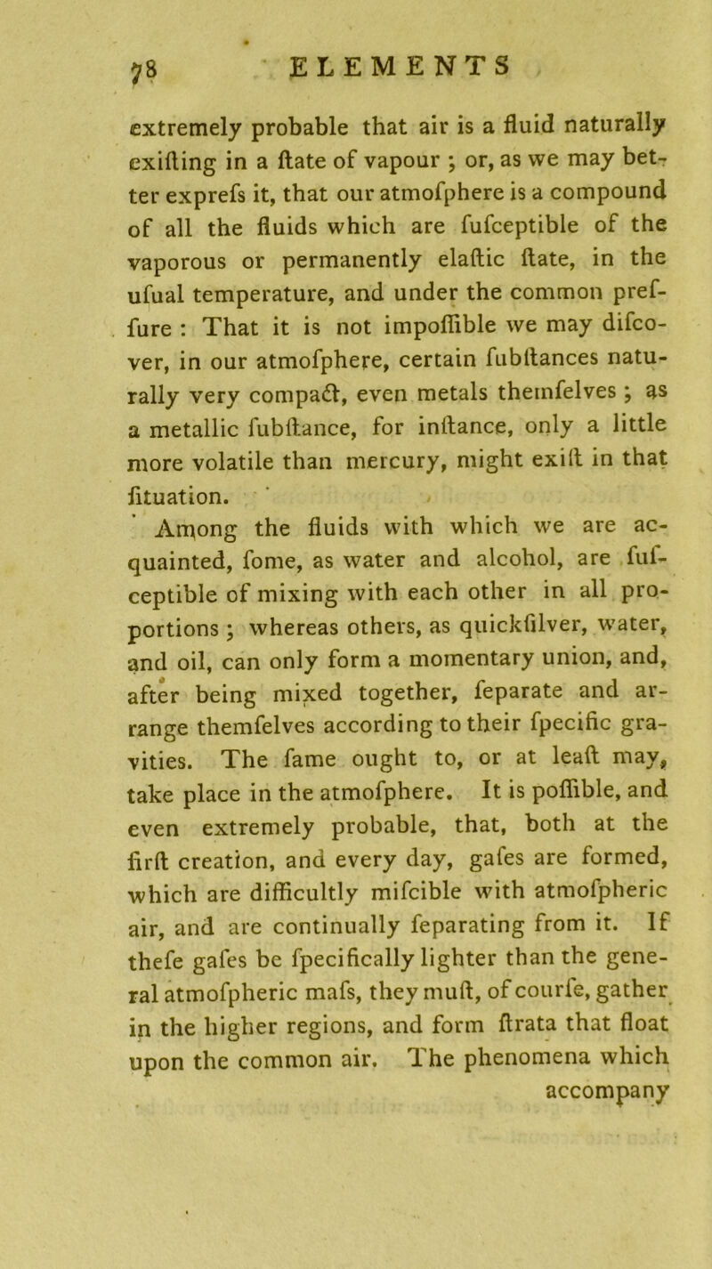 extremely probable that air is a fluid naturally exifting in a date of vapour ; or, as we may bet- ter exprefs it, that our atmofphere is a compound of ail the fluids whieh are fufceptible of the vaporous or permanently elaftic ftate, in the ufual température, and under the common pref- fure : That it is not impofiible we may difco- ver, in our atmofphere, certain fubttances natu- rally very compadf, even metals themfelves ; as a metallic fubftance, for inflance, only a little more volatile than mercury, might exilt in that fltuation. Among the fluids vvith which we are ac- quainted, fome, as water and alcohol, are fuf- ceptible of mixing with each other in ail pro- portions ; whereas others, as quickfilver, water, and oil, can only form a moinentary union, and, after being mixed together, leparate and ar- range themfelves according to their fpecific gra- vides. The famé ought to, or at leaft may, take place in the atmofphere. It is pofîible, and even extremely probable, that, both at the firft création, and every day, gafes are formed, which are difficultly mifcible with atmofpheric air, and are continually feparating from it. If thefe gafes be fpecifically lighter than the gene- ral atmofpheric mafs, they muft, of courle, gather in the higher régions, and form ftrata that float upon the common air. The phenomena which accompany