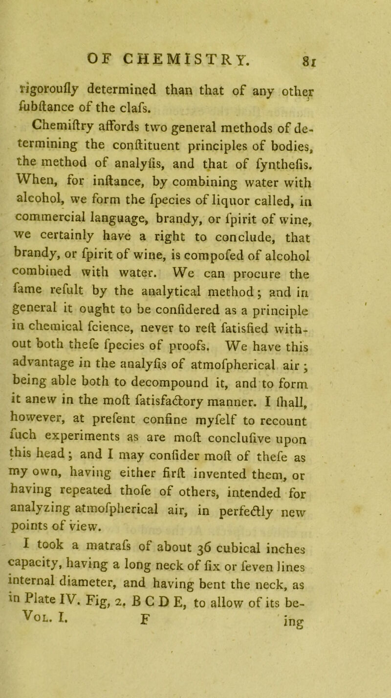 rigoroufly determined than that of any other fabftance of the clafs. Chemiftry affords two general methods of de- termining the conftituent principles of bodies, the method of analyüs, and that of fynthefis. When, for inftance, by combining vvater with alcohol, we form the fpecies of liquor called, in commercial language, brandy, or lpirit of vvine, we certainly hâve a right to conclude, that brandy, or fpirit of wine, is compofed of alcohol combined with water. We can procure the famé refait by the analytical method ; and in general it ought to be confidered as a principle in Chemical fcience, never to reft fatisfied with- out both thefe fpecies of proofs. We hâve this advantage in the analyfîs of atmofpherical air \ being able both to decompound it, and to form it anew in the moft fatisfactory manner. I ihall, however, at prefent confine myfelf to recount fuch experiments as are moft conclufive upon this head ; and I may confider moft of thefe as my own, having either firft invented them, or having repeated thofe of others, intended for analyzing atmofpherical air, in perfedly new points of view. I took a matrafs of about 36 cubical inches capacity, having a long neck of fix or feven fines internai diameter, and having bent the neck, as in Plate IV. Fig, 1. B C D E, to allow of its be- Vol. I. F jn„