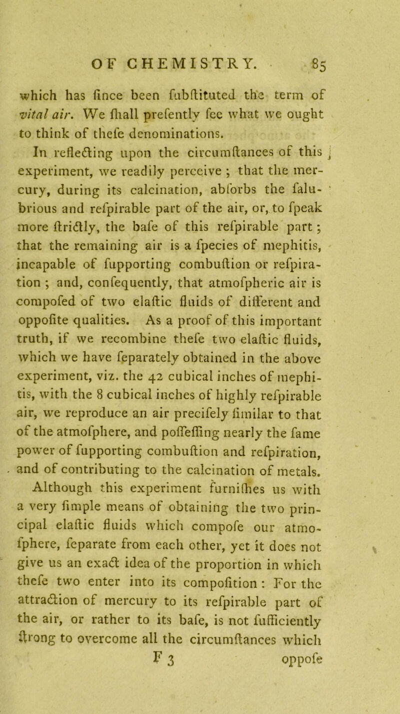 which has iince been fubftituted the term of vital air. We fliall prefently fcc what \ve ought to think of thefe dénominations. In refle&ing upon the circumftances of this j experiment, we readily perceive ; that the mer- cury, during its calcination, abforbs the falu- brious and refpirable part of the air, or, to fpeak more ftridly, the baie of this refpirable part ; îhat the remaining air is a fpecies of mephitis, incapable of fupporting combuftion or refpira- tion ; and, confequently, that atmofpheric air is compofed of two elaftic fluids of different and oppofite qualities. As a proof of this important truth, if we recombine thefe two elaftic fluids, which we hâve feparately obtained in the above experiment, viz. the 42 cubical inches of mephi- tis, with the 8 cubical inches of highly refpirable air, we reproduce an air precifely limilar to that of the atmofphere, and poffefling nearly the famé power of fupporting combuftion and refpiration, and of contributing to the calcination of metals. Although this experiment furnilhes us with a very Ample means of obtaining the two prin- cipal elaftic fluids which compofe our atmo- fphere, feparate from each other, yet it does not give us an exad idea of the proportion in which thefe two enter into its compofltion : For the attraction of mercury to its refpirable part of the air, or rather to its bafe, is not fufficiently ftrong to overcome ali the circumftances which F 3 oppofe