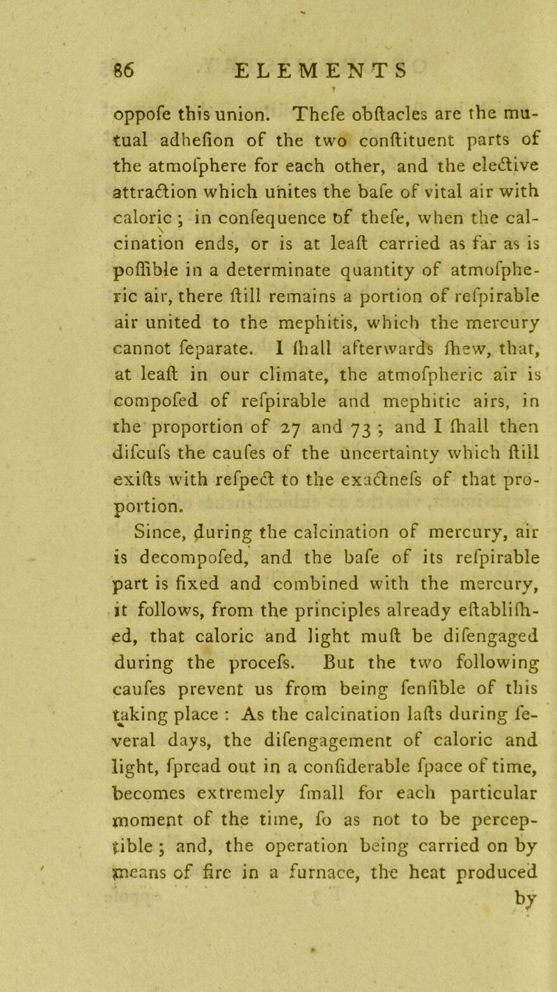 y oppofe this union. Thefe obftacles are the mu- tual adhefîon of the two conftituent parts of the atmolphere for each other, and the eledtive attraction which unîtes the bafe of vital air with calorie ; in confequence of thefe, when the cal- cination ends, or is at leaft carried as far as is poffible in a determinate quantity of atmofphe- ric air, there ftill remains a portion of refpirable air united to the mephitis, which the mercury cannot feparate. 1 lhall aftenvards fhew, that, at leaft in our climate, the atmofpheric air is compofed of refpirable and mephitic airs, in the proportion of 27 and 73 ; and I lhall then difeufs the caufes of the uncertainty which ftill exifts with refpect to the exaeftnefs of that pro- portion. Since, during the calcination of mercury, air is decompofed, and the bafe of its refpirable part is fixed and combined with the mercury, ït follows, from the principles already eftablifh- ed, that calorie and light muft be difengaged during the procefs. But the two following caufes prevent us from being fenlible of this taking place : As the calcination lafts during lè- verai days, the difengagement of calorie and light, fpread out in a conliderable fpace of time, becomes extremely fmall for each particular moment of the time, fo as not to be percep- tible ; and, the operation being carried on by yneans of firc in a furnace, the heat produced by