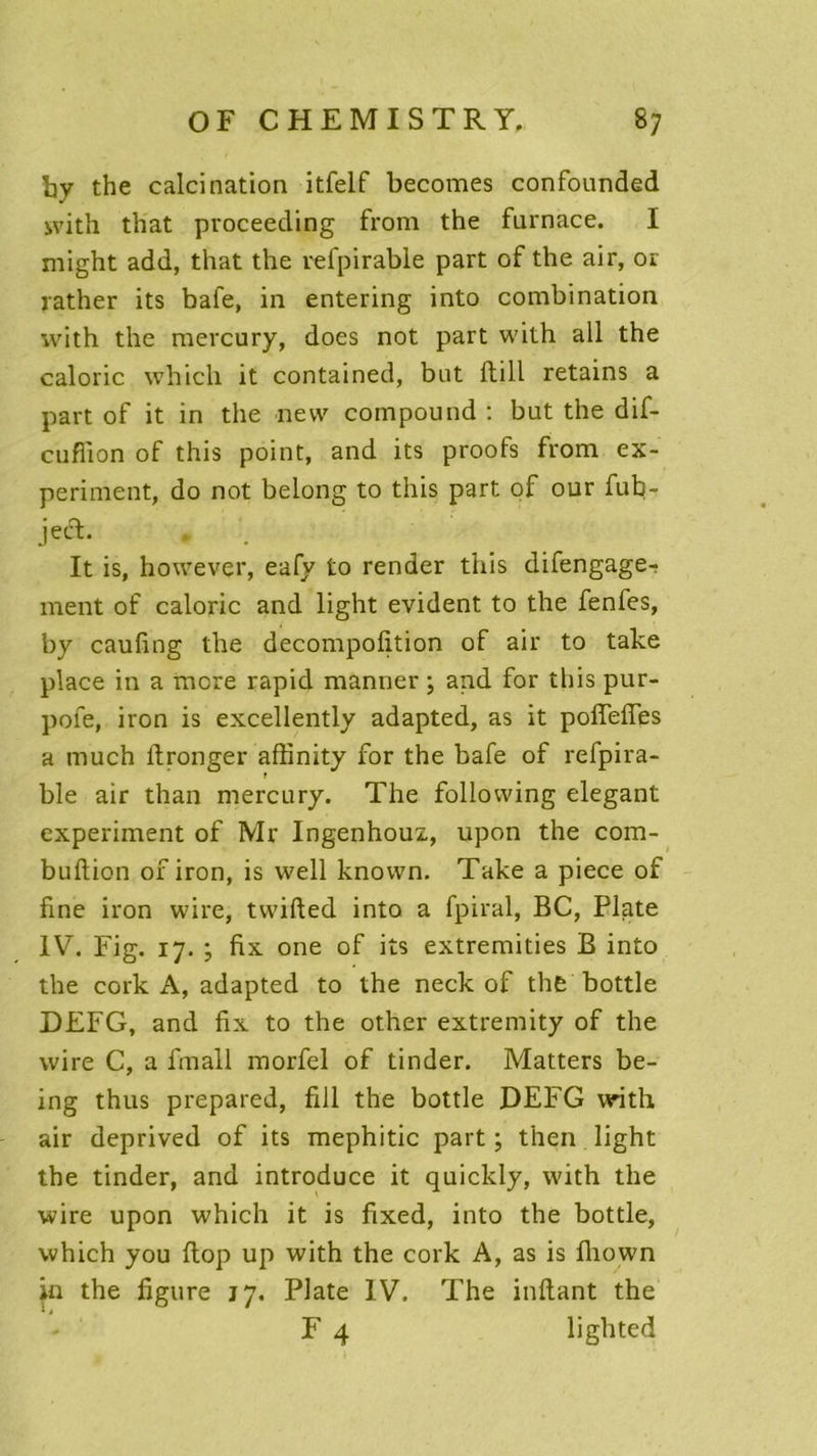 hy the calcination itfelf becomes confounded with that pvoceeding from the furnace. I might add, that the refpirable part of the air, or rather its bafe, in entering into combination with the mercury, does not part with ali the calorie vvhich it contained, but ftill retains a part of it in the new compound : but the dif- euflion of this point, and its proofs from ex- periment, do not belong to this part of our fub- jea. It is, however, eafy to render this difengage- ment of calorie and light évident to the fenfes, by caufing the decompofition of air to take place in a more rapid manner ; and for this pur- pofe, iron is excellently adapted, as it pofîefles a much itronger affinity for the bafe of refpira- ble air than mercury. The following élégant experiment of Mr Ingenhouz, upon the com- builion of iron, is well knovvn. Take a piece of fine iron wire, tvvifted into a fpiral, BC, Pltite IV. Fig. 17. ; fix one of its extremities B into the cork A, adapted to the neck of the bottle DEFG, and fix to the other extremity of the wire C, a fmall morfel of tinder. Matters be- ing thus prepared, fill the bottle DEFG with air deprived of its mephitic part ; then light the tinder, and introduce it quicldy, with the wire upon which it is fixed, into the bottle, which you ftop up with the cork A, as is fhown in the figure jy. Plate IV. The inftant the F 4 lighted