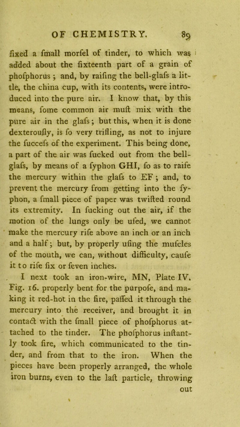 fixed a fmall morfel of tinder, to which was added about the fixteenth part of a grain of phofphorus ; and, by raifing the bell-glafs a lit- tle, the china cup, with its contents, were intro- duced into the pure air. I know that, by this means, fome common air muft mix with the pure air in the glafs ; but this, when it is done dexteroufly, is fo very trifling, as not to injure the fuccefs of the experiment. This being done, a part of the air was fucked out from the bell- glafs, by means of a fyphon GHI, fo as to raife the mercury within the glafs to EF ; and, to prevent the mercury from getting into the fy- phon, a fmall piece of paper was twifted round its extremity. In fucking out the air, if the motion of the lungs only be ul'ed, we cannot make the mercury rife above an inch or an inch and a half ; but, by properly ufing the mufcles of the mouth, we can, without difficulty, caufe it to rife fix or feven inches. I next took an iron-wire, MN, Plate IV. Fig. 16. properly bent for the purpofe, and ma- king it red-hot in the fire, pafled it through the mercury into the receiver, and brought it in contadd with the fmall piece of phofphorus at- tached to the tinder. The phofphorus inftant- ly took fire, which communicated to the tin- der, and from that to the iron. When the pièces hâve been properly arranged, the whole iron burns, even to the laft particle, throwing out