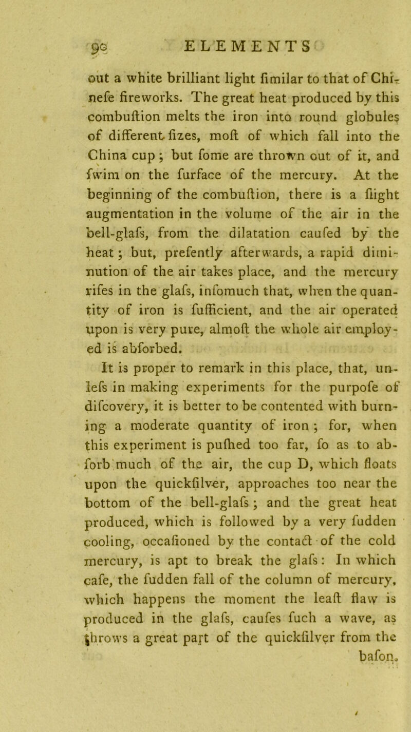 oui a white brilliant light fimilar to that of ChL nefe fireworks. The great heat produced by this combuftion melts the iron into round globules of different fizes, mofl of which fall into the China cup ; but fome are thrown out of it, and fwim on the furface of the mercury. At the beginning of the combuftion, there is a ûight augmentation in the volume of the air in the bell-glafs, from the dilatation caufed by the heat; but, prefently afterwards, a rapid dimi- nution of the air takes place, and the mercury rifes in the glafs, infomuch that, wlren the quan- tity of iron is fufficient, and the air operated upon is very pure, almoft the whole air emplo.y- ed is abforbed. It is proper to remark in this place, that, un- lefs in making experiments for the purpofe of difcovery, it is better to be contented with burn- ing a moderate quantity of iron ; for, when this experiment is pufhed too far, fo as to ab- forb much of the air, the cup D, which floats upon the quickfilver, approaches too near the bottom of the bell-glafs ; and the great heat produced, which is followed by a very fudden cooling, occafîoned by the contact of the cold mercury, is apt to break the glafs : In which café, the fudden fall of the column of mercury, which happens the moment the leaft flavy is produced in the glafs, caufes fuch a wave, as |hrovvs a great part of the quickfilver from the bafon. i