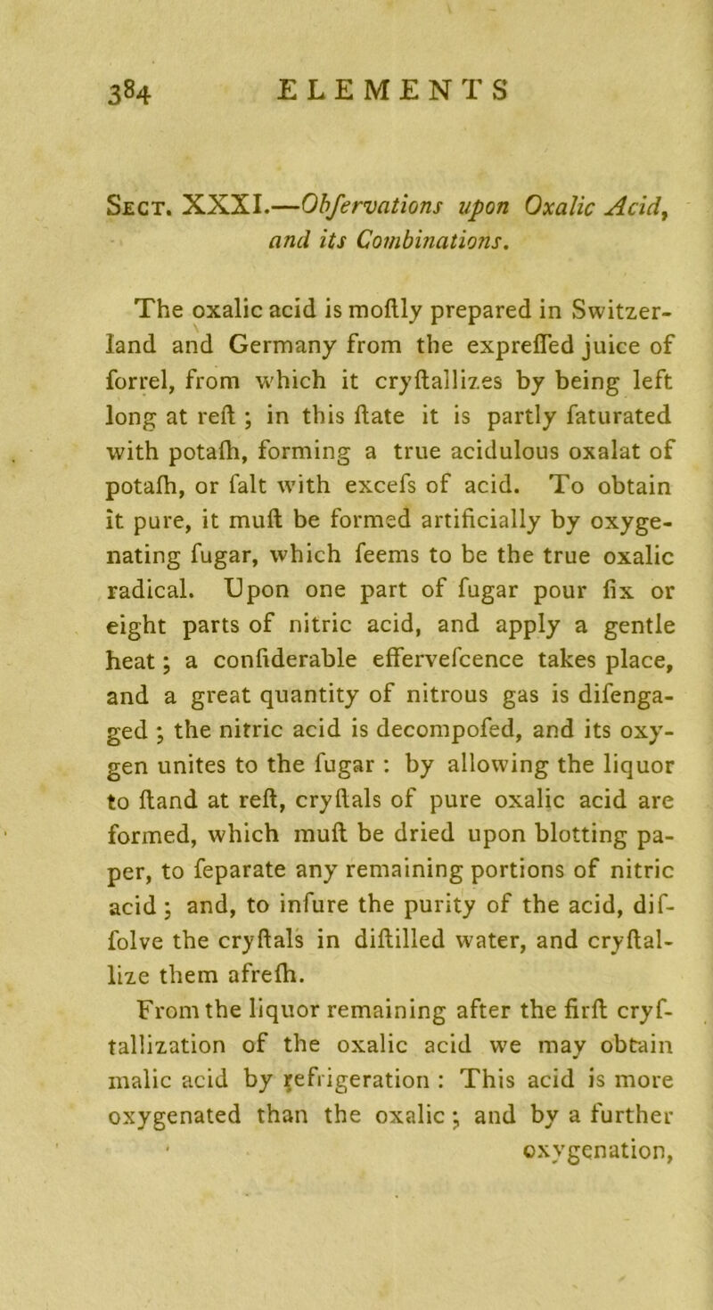 Sect. XXXI.—Obfervations upon Oxalic Acid, and its Combinations. The oxalic acid is moftly prepared in Switzer- land and Germany from the exprefled juice of forrel, from which it cryftallizes by being left long at reft ; in tbis date it is partly faturated with potafti, forming a true acidulous oxalat of potafti, or fait with excefs of acid. To obtain it pure, it muft be formed artificially by oxyge- nating fugar, which feems to be the true oxalic radical. Upon one part of fugar pour fix or eight parts of nitric acid, and apply a gentle heat ; a confiderable effervefcence takes place, and a great quantity of nitrous gas is difenga- ged ; the nitric acid is decompofed, and its oxy- gen unités to the fugar : by allowing the liquor to ftand at reft, cryftals of pure oxalic acid are formed, which muft be dried upon blotting pa- per, to feparate any remaining portions of nitric acid; and, to infure the purity of the acid, dif- folve the cryftals in diftilled water, and cryftal- lize them afrefti. From the liquor remaining after the firft cryf- tallization of the oxalic acid we may obtain malic acid by réfrigération : This acid is more oxygenated than the oxalic ; and by a further oxygénation,