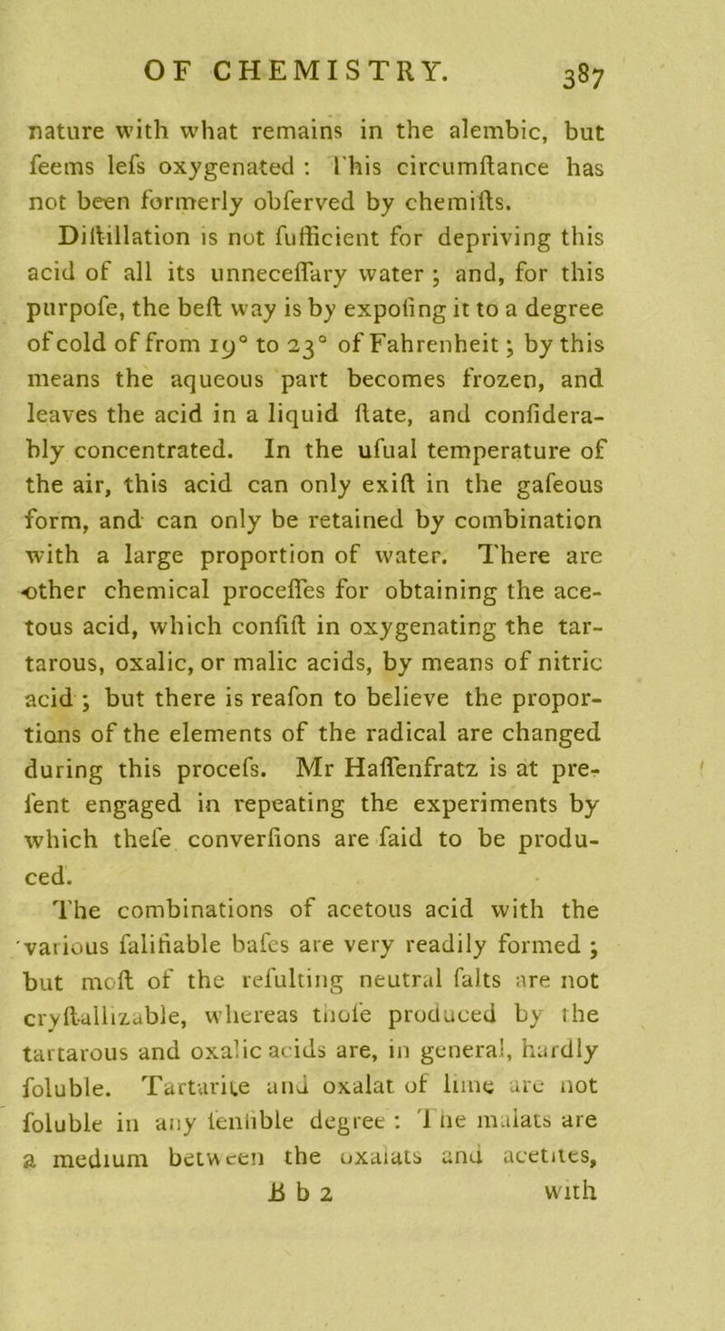 nature with what remains in the alembic, but feems lefs oxygenated : l'his circumftance has not been formerly obferved by chemifts. Diitillation îs nut fufficient for depriving this acid of ail its unnecefTary water ; and, for this purpofe, the beft way is by expoling it to a degree ofcold of from 190 to 23 0 of Fahrenheit ; by this means the aqueous part becomes frozen, and leaves the acid in a liquid date, and confidera- bly concentrated. In the ufual température of the air, this acid can only exift in the gafeous form, and can only be retained by combination with a large proportion of water. There are other Chemical procédés for obtaining the ace- tous acid, which conflit in oxygenating the tar- tarous, oxalic, or malic acids, by means of nitric acid ; but there is reafon to believe the propor- tions of the éléments of the radical are changed during this procefs. Mr Haffenfratz is at pre- l'ent engaged in repeating the experiments by which thefe converfions are faid to be produ- ced. The combinations of acetous acid with the vaiious faliriable bafes are very readily formed ; but moft of the refulting neutral faits are not cryftallizable, whereas thole produced by the tartarous and oxalic acids are, 111 general, hurdly foluble. Tartarife and oxalat of lune are not foluble in any ienhble degree : '1 11e malats are a medium between the nxaiats and acetues, B b 2 with