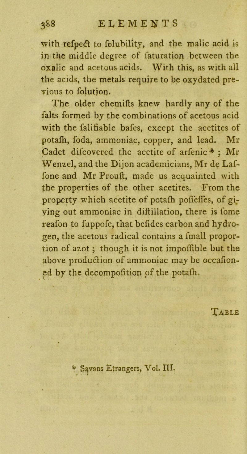 with refpeft to folubility, and t’ne malic acid is in the middle degree of faturation between the oxalic and acet.ous acids. With this, as with ail the acids, the metals require to be oxydated pre- vious to folution. The older chemifts knew hardly any of the faits formed by the combinations of acetous acid with the falifiable bafes, except the acetites of potafh, foda, ammoniac, copper, and lead. Mr Cadet difcovered the acetite of arfenic * ; Mr Wenzel, and the Dijon academicians, Mr de Laf- fone and Mr Prouft, made us acquainted with the properties of the other acetites. Fromthe property which acetite of potafh pofTefTes, of gi- ving out ammoniac in diftillation, there is fome reafon to fuppofe, that befides carbon and hydro- gen, the acetous radical contains a fmall propor- tion of azot ; though it is not impoffible but the above produ&ion of ammoniac may be occafion- ed by the decompoûtion of the potafh. Table *- S^vans Etrangers, Vol. III.