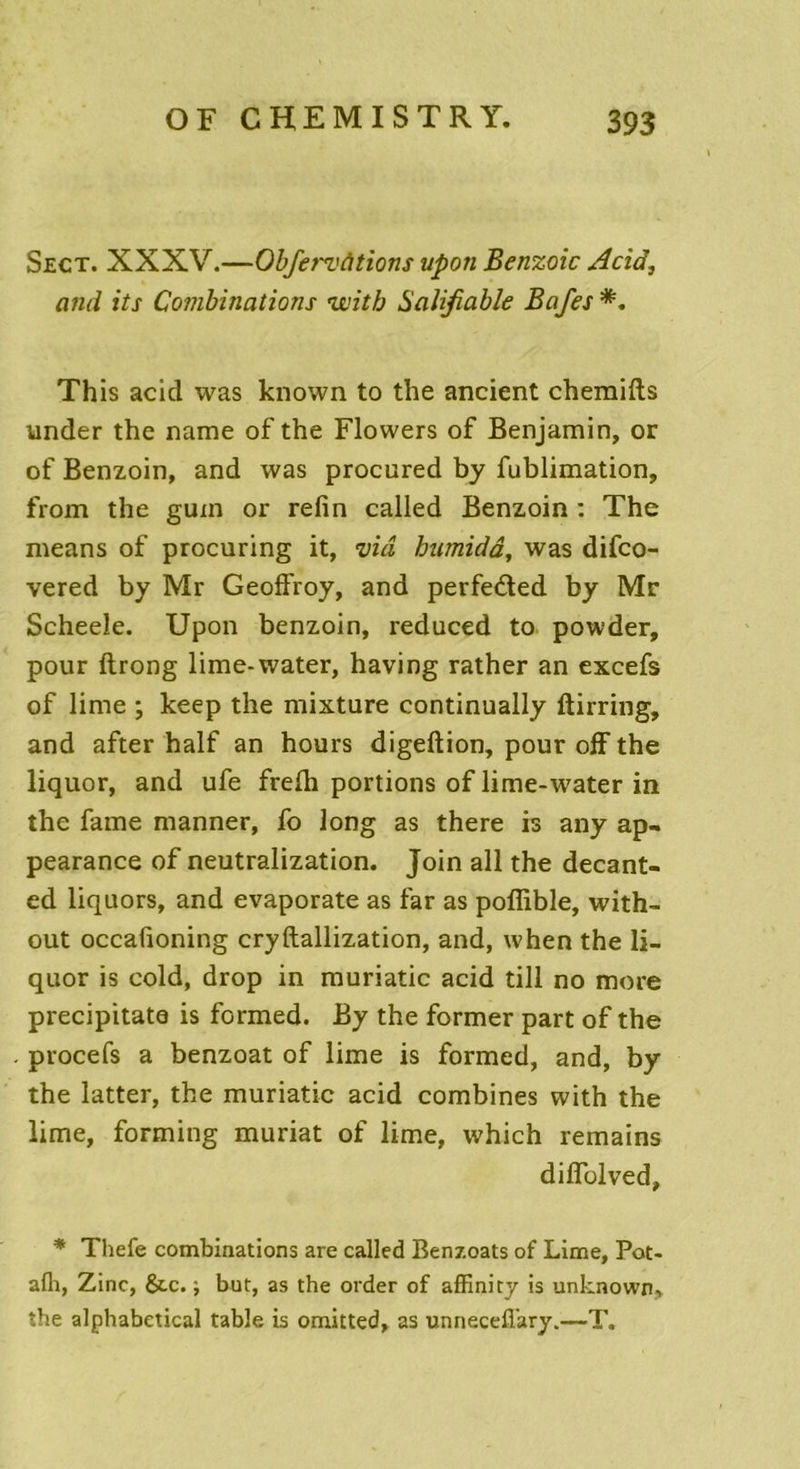 Sect. XXXV.—Obfervhtions upon Benzoic Acid, and its Combinations vcitb Salijiable Bafes *. This acid was known to the ancient chemifts under the name of the Flowers of Benjamin, or of Benzoin, and was procured by fublimation, from the gum or refin called Benzoin : The means of procuring it, via humidâ, was difco- vered by Mr Geoffroy, and perfeéted by Mr Scheeîe. Upon benzoin, reduced to powder, pour ftrong lime-water, having rather an excefs of lime ; keep the mixture continually ftirring, and after half an hours digeftion, pour off the liquor, and ufe frefh portions of lime-water in the famé manner, fo long as there is any ap- pearance of neutralization. Join ail the decant- ed liquors, and evaporate as far as poflible, with- out occafioning cryftallization, and, when the li- quor is cold, drop in muriatic acid till no more precipitate is formed. By the former part of the procefs a benzoat of lime is formed, and, by the latter, the muriatic acid combines with the lime, forming muriat of lime, which remains diflblved, * Thefe combinations are called Benzoats of Lime, Pot- afh, Zinc, &.c. -7 but, as the order of affinity is unknown, the alphabetical table is omitted, as unnecefi'ary.—T.