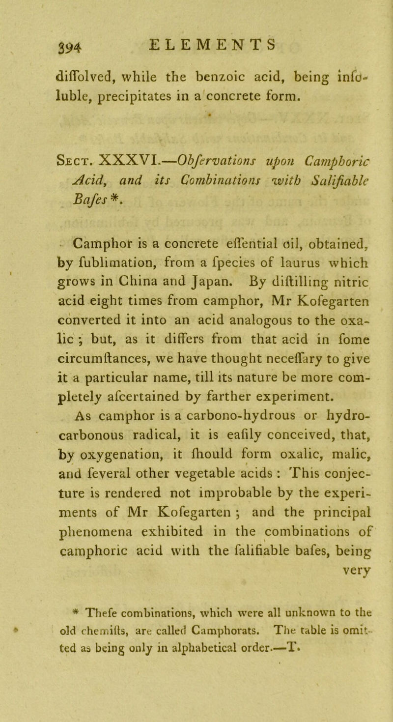 difiolved, while the benzoic acid, being info- luble, précipitâtes in a concrète form. Sect. XXXVI.—Obfervations upon Camphoric Acid, and its Combinations witb Salifiable Bafes *. Camphor is a concrète eflential cil, obtained, by fublimation, from a fpecies of laurus which grovvs in China and Japan. By diftilling nitric acid eight times from camphor, Mr Kofegarten converted it into an acid analogous to the oxa- lic ; but, as it differs from that acid in fome circumftances, we hâve thought neceflary to give it a particular name, till its nature be more com- pletely afcertained by farther experiment. As camphor is a carbono-hydrous or hydro- carbonous radical, it is eafily conceived, that, by oxygénation, it Ihould form oxalic, malic, and feveral other vegetable acids : This conjec- ture is rendered not improbable by the experi- ments of Mr Kofegarten ; and the principal phenomena exhibited in the combinations of camphoric acid vvith the falifiable bafes, being very * Thefe combinations, which were ail unknovvn to the old chemifts, are called Camphorats. The table is omit ted as being only in alphabetical order—T.