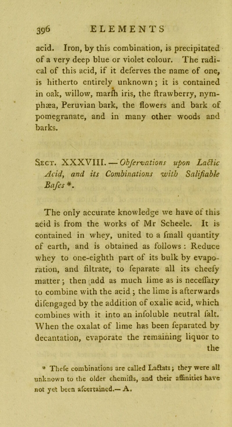 acid. Iron, by this combination, is precipitated of a very deep blue or violet colour. The radi- cal of this acid, if it deferves the name of one, is hitherto entirely unknovvn ; it is contained in oak, willow, marfh iris, the ftrawberry, nym- phæa, Peruvian bark, the flowers and bark of pomegranate, and in many other woods and barks. $ect. XXXVIII. — Obfervations upon Laftic Acid, and its Combinations with Salifiable Bafcs *. The only accurate knowledge we hâve of this acid is front the Works of Mr Scheele. It is contained in whey, united to a fmall quantity of earth, and is obtained as follovvs : Reduce whey to one-eiglith part of its bulk by évapo- ration, and filtrate, to feparate ail its cheefy matter ; then add as much lime as is neceflary to combine with the acid ; the lime is afterwards difengaged by the addition of oxalic acid, which combines with it into an infoluble neutral lait. When the oxalat of lime has been feparated by décantation, evaporate the remaining liquor to the * Thefe combinations are called La&ats ; they were ail unknown to the older chemifts, and their affinities hâve not yet been afcertained.— A,