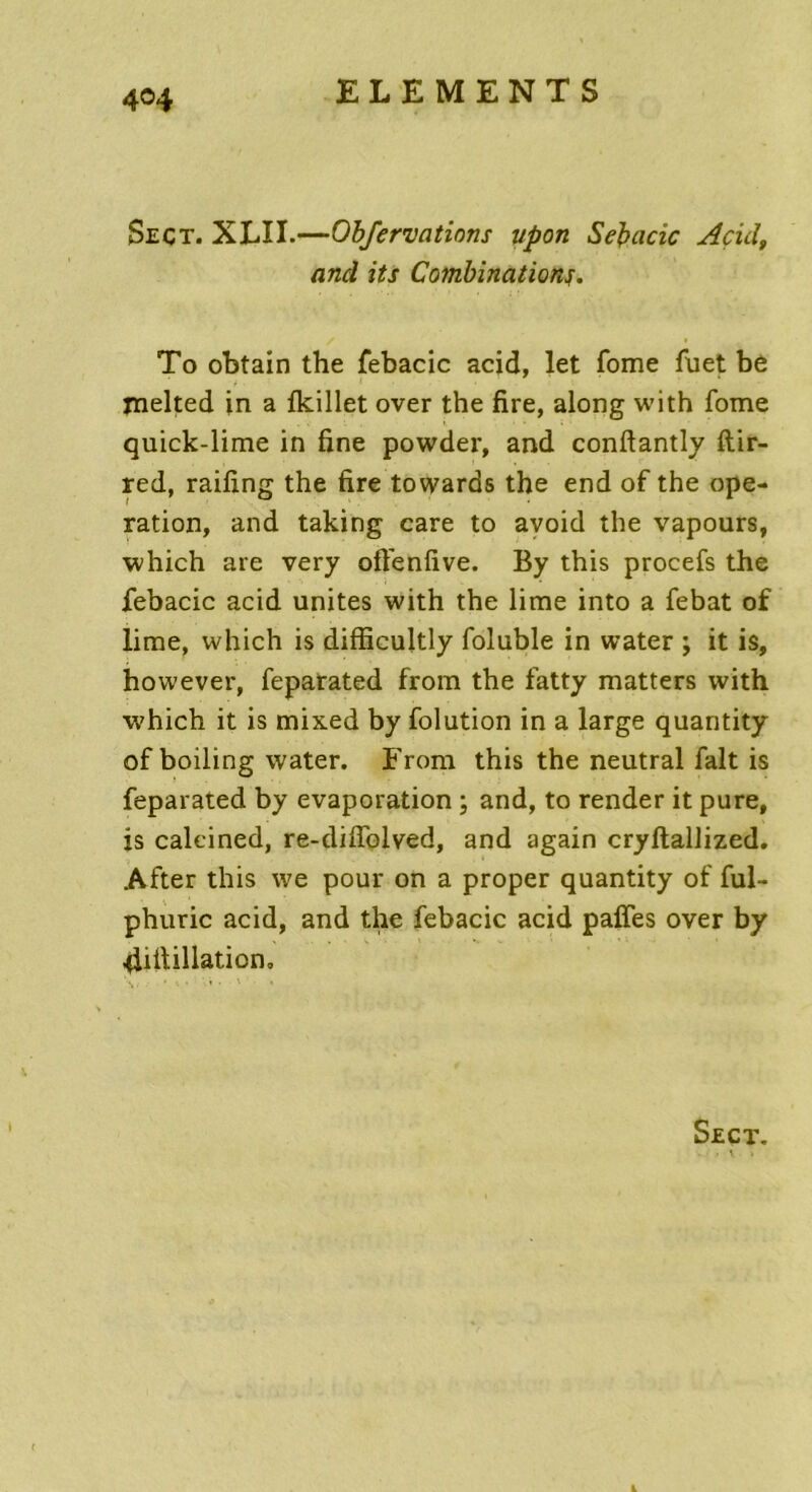 4©4 Seçt. XLÎI.—Obfervcitions upon Sebacic Acid, and its Combinations. To obtain the febacic acid, let fome fuet be inelted in a fkillet over the fire, along with fome quick-lime in fine powder, and conftantly ftir- red, raifing the fire towards the end of the ope- ration, and taking care to avoid the vapours, which are very oftenfive. By this procefs the febacic acid unités with the lime into a febat of lime, which is difficultly foluble in water ; it is, however, feparated from the fatty matters with which it is mixed by folution in a large quantity of boiling water. From this the neutral fait is feparated by évaporation ; and, to render it pure, is caleined, re-diffolved, and again cryftallized. After this we pour on a proper quantity of ful- phuric acid, and the febacic acid paffes over by 4iftillation, Sect. . \ » L