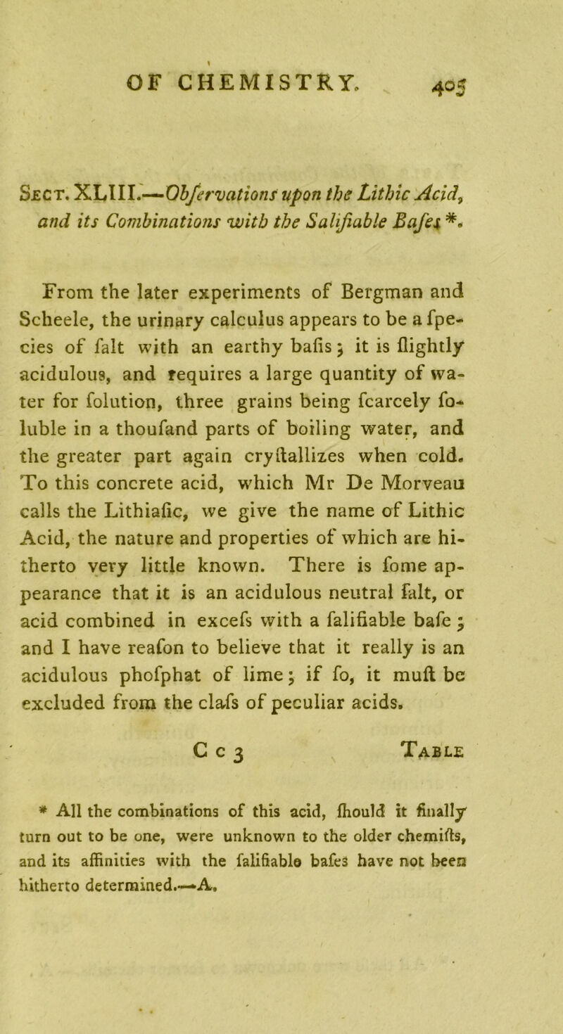 Sect. XLIII.—Ob/ervations upon the Lithic Acid3 ami its Combinations witb the Salifiable B a jet *. From the later experiments of Bergman and Scheele, the urinary calculus appears to be a fpe- cies of fait with an earthy bafis 5 it is flightly acidulous, and requires a large quantity of wa- ter for folution, three grains being fcarcely fo* lubie in a thoufand parts of boiling water, and the greater part again cryftalliz.es when cold. To this concrète acid, which Mr De Morveau calls the Lithiafîc, vve give the name of Lithic Acid, the nature and properties of which are hi- therto vevy little known. There is fome ap- pearance that it is an acidulous neutral fait, or acid combined in excefs with a falifiable bafe ; and I hâve reafon to believe that it really is an acidulous phofphat of lime ; if fo, it muft be excluded from the clafs of peculiar acids. C c 3 Table * Ail the combinations of this acid, ftiould it finally turn out to be one, were unknown to the older chemifts, and its affinities with the falifiablo bafes hâve not been hitherto determined.—A.