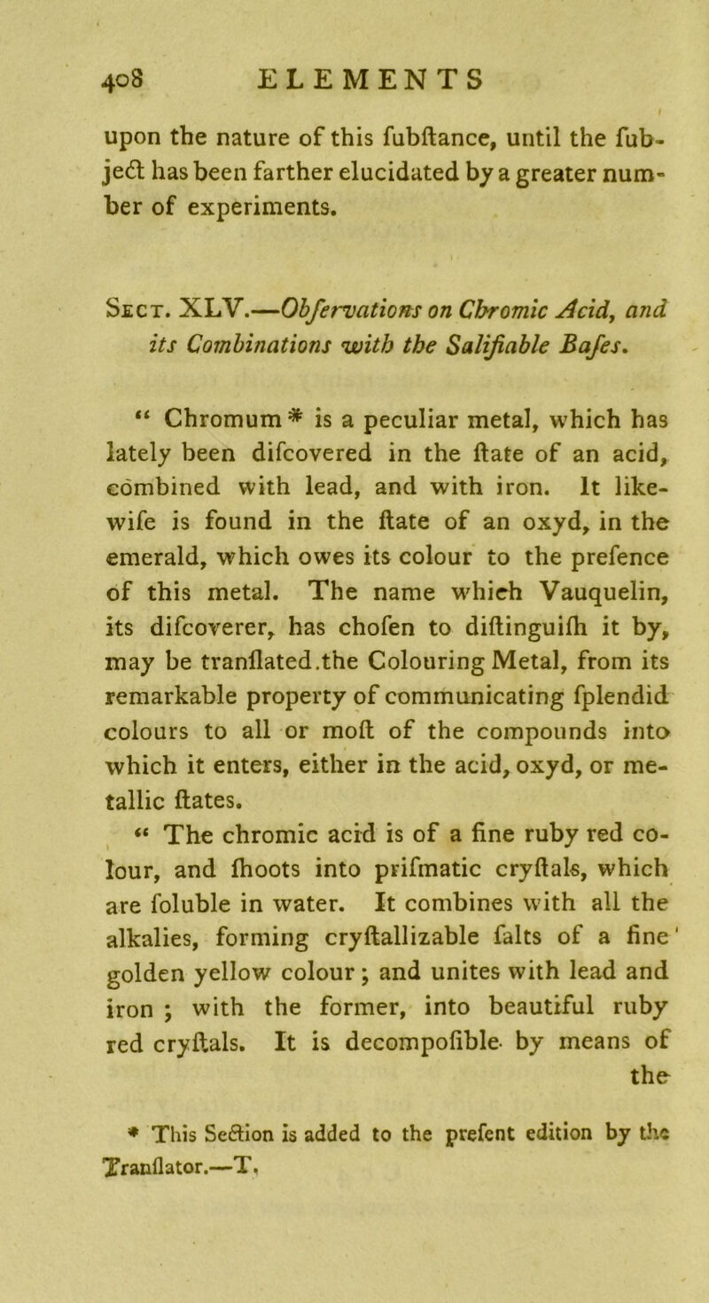 upon the nature of this fubftance, until the fub- jeél has been farther elucidated b y a greater num- ber of experiments. Sect. XLY.—Obfervations on Cbromic 4cid, and its Combinations witb the Salifiable Bafes. “ Chromum* is a peculiar métal, which has lately been difcovered in the ftate of an acid, cômbined with lead, and with iron. lt lilce- wife is found in the ftate of an oxyd, in the emerald, which owes its colour to the prefence of this métal. The name which Vauquelin, its difcoverer, has chofen to diftinguifh it by, may be tranüated.the Colouring Métal, from its remarkable property of communicating fplendid colours to ail or moft of the compounds into which it enters, either in the acid, oxyd, or me- tallic ftates. « The chromic acid is of a fine ruby red co- lour, and fhoots into prifmatic cryftals, which are foluble in water. It combines with ail the alkalies, forming cryftallizable faits of a fine ' golden yellow colour ; and unités with lead and iron ; with the former, into beautiful ruby red cryftals. It is decompofible- by means of the * This Seftion is added to the prefent édition by the Xranllator.—T.