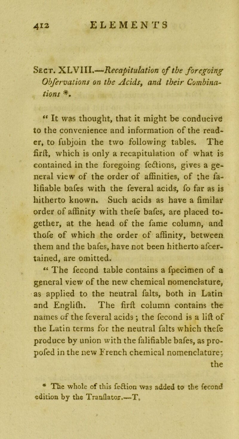 Secr. XLVIII.—Récapitulation of tbe foregoing Obfervations on the Acids, and tbeir Combina- tions “ It was thought, that it might be conducivC to the convenience and information of the read- er, to fubjoin the two following tables. The firft, which is only a récapitulation of what is contained in the foregoing fedtions, gives a ge- neral view of the order of affinities, of the fa- lifiable bafes with the feveral acids, fo far as is hitherto known. Such acids as hâve a fimilar order of affinity with thefe bafes, are placed to- gether, at the head of the famé column, and thofe of which the order of affinity, between them and the bafes, hâve not been hitherto afcer- tained, are omitted. “ The fécond table contains a fpecimen of a general view of the new Chemical nomenclature, as applied to the neutral faits, both in Latin and Engliffi. The firft column contains the names of the feveral acids ; the fécond is a lift of the Latin terms for the neutral faits which thefe produce by union with the falifiable bafes, as pro- pofed in the new French Chemical nomenclature; the * The whole of this fedtion was added to» the fécond édition by the Tranllatox.—T.