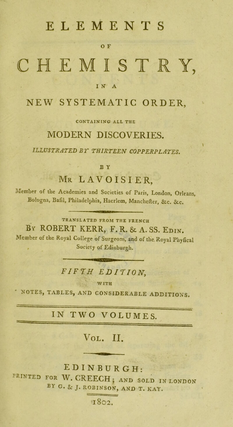 ELEMENTS O F CHEMISTRY, INA NEW SYSTEMATIC ORDER, CONTAINING AIL THE MODERN DISCOVERIES. ILLUSTRATED BT THIRTEEN COPPERPLATES. B Y Mr LAVOISIER, Member of tlie Academies and Societies of Paris, London, Orléans, Bologna, Bafil, Philadelphia, Haerlem, Manchefter, Sic. &c. TRANSLATED FROM THE FRENCH By ROBERT KERR, F. R. & A. SS. Edin. Member of tlie Royal College of Surgeons, and of the. Royal Phyfical Society of Edinburgh. FIFTH EDITION, WITH NOTES, TABLES, AND CONSIDERABLE ADDITIONS. IN TWO VOLUMES. Vol. II. EDINBURGH: TRINTED for w. CREECH; AND SOLD IN LONDON BY G. g; J. ROBINSON, AND T. KAY. lS02.