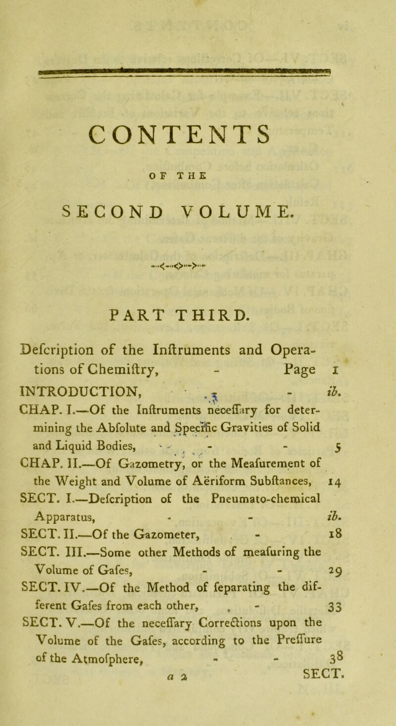 CONTENTS O F THE SECOND VOLUME. PART THIRD. Defcription of the Inftruments and Opera- tions of Chemiftry, - Page i INTRODUCTION, • ., - il. _ • v CHAP. I.—Of the Inftruments néceffary for deter- mining the Abfolute and Spécifie Gravities of Solid and Liquid Bodies, - -• - - 5 CHAP. IL—Of Gazometry, or the Meafurement of the Weight and Volume of Aëriform Subftances, 14 SECT, I.—Defcription of the Pneumato-chemical Apparatus, - - il. SECT, II.—Of the Gazometer, - iS SECT. III.—Some other Methods of meafuring the Volume of Gafes, - 29 SECT. IV.—Of the Method of feparating the dif- ferent Gafes from each other, . - 33 SECT. V.—Of the necefîary Correflions upon the Volume of the Gafes, according to the Prefîure of the Atmofphere, - - 3^ SECT. o 2