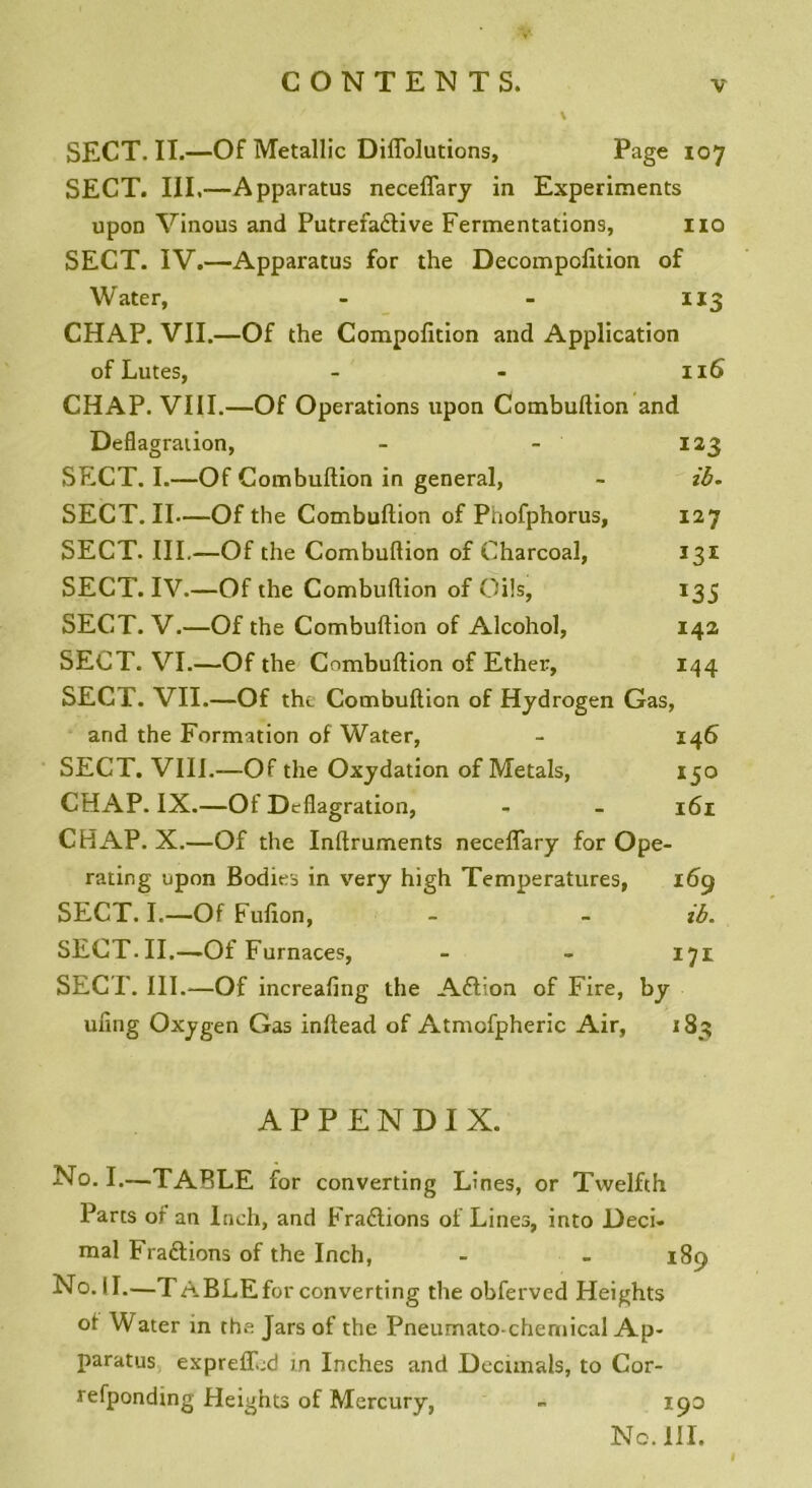 SECT. II.—Of Metallic Diflolutions, Page 107 SECT. III.—Apparatus neceflary in Experiments upon Vinous and Putrefaftive Fermentations, 110 SECT. IV.—Apparatus for the Decompofition of Water, - - 113 CHAP. VII.—Of the Compofition and Application of Lûtes, - - 116 CHAP. VIII.—Of Operations upon Combuftion and Déflagration, - - 123 SECT. I.—Of Combuftion in general, - ib. SECT. II—Of the Combuftion of Phofphorus, 127 SECT. III.—Of the Combuftion of Charcoal, 131 SECT. IV.—Of the Combuftion of Oi!s, 135 SECT. V.—Of the Combuftion of Alcohol, 142 SECT. VI.—Of the Combuftion of Ether, 144 SECT. VII.—Of the Combuftion of Hydrogen Gas, and the Formation of Water, - 146 SECT. VIII.—Of the Oxydation of Metals, 150 CHAP. IX.—Of Déflagration, - - 161 CHAP. X.—Of the Inftruments neceflary for Ope- rating upon Bodies in very high Températures, 169 SECT. I.—Of Fufion, - - ib. SECT. II.—Of Furnaces, - - 171 SECT. III.—Of increafing the Action of Fire, by uflng Oxygen Gas inftead of Atmofpheric Air, 183 A P P E N D I X. No. I.—TABLE for converting Lines, or Tvvelfth Parts of an lnch, and FraHions of Lines, into Déci- mal Fractions of the lnch, - - 189 No. II.—TABLEfor converting the obferved Heights ot Water in the Jars of the Pneumato-cheruical Ap- paratus expreflhd in Inches and Décimais, to Cor- refponding Heights of Mercury, - 190 Ne. III.