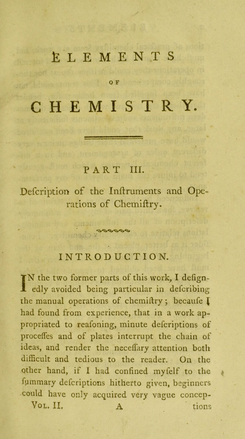 ÉLÉMENTS O F C H E M I S T R Y. PART III. Defcription of the Inftruments and Ope- rations of Chemiftry. INTRODUCTION. ÏN the two former parts of tliis vvork, I defign- edly avoided being particular in defcribing the manual operations of chemiftry ; becaufe I had found from expérience, that in a vvork ap- propriated to reafoning, minute defcriptions of proceffes and of plates interrupt the chain of ideas, and render the neceflary attention botli difficult and tedious to the reader. On the Qther hand, if I had confined myielf to the 4 fsammary defcriptions hitherto given, beginncrs could hâve only acquired very vague concep- Vol. II, A tions