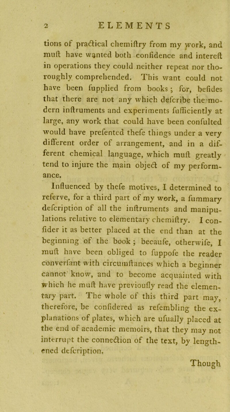 tions of pradtical chemiftry from my work, and niuft hâve wg.nted both confidence and intereft in operations they could neither repeat nor tho- roughly comprehended. This want could not hâve been fupplied from books ; for, befides that there are not any vvhich defcribe the mo- dem inftruments and experiments fufficiently at large, any work that could hâve been confulted would hâve prefented thefe things under a very different order of arrangement, and in a dif- ferent Chemical language, which rauft greatly tend to injure the main objedt of my perform- ance. Influenced by thefe motives, I determined to referve, for a third part of my work, a fummary defcription of ail the inftruments and manipu- lations relative to elementary chemiftry. I con- fider it as better placed at the end than at the beginning of the book ; becaufe, otherwife, I rauft hâve been obliged to fuppofe the reader con ver faut with circumftances which a beginner cannot knovv, and to become acquainted with which he muft hâve previoufly read the elemen- tary part. The whole of this third part may. therefore, be confidered as refembling the ex- planations of plates, which are ufually placed at the end of academie memoirs, that they may not interrupt the connexion of the text, by length- ened defcription. Though