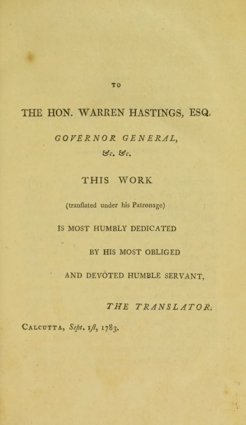 TO THE HON. WARREN HASTINGS, ESQ. GOVERNOR GENERAL, THIS WORK (tranflated under his Patronage) IS MOST HUMBLY DEDICATED BY HIS MOST OBLIGED AND DEVOTED HUMBLE SERVANT, THE TRANSLATOR, Calcutta, Sept, iy?, 1783,
