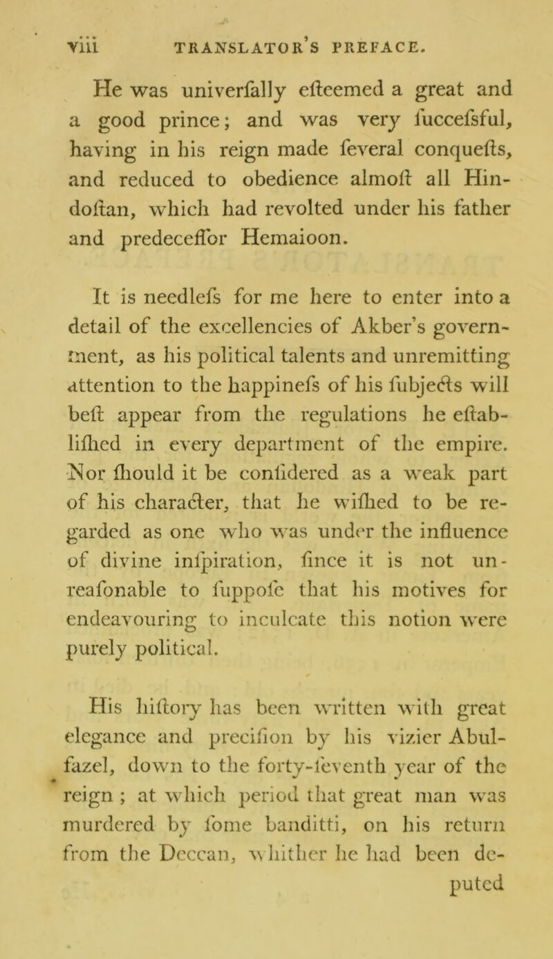 He was univerfally elleemed a great and a good prince; and was very luccefsful, having in his reign made feveral conquefts, and reduced to obedience almofl all Hin- doltan, which had revolted under his father and predeceflor Hemaioon. It is necdlefs for me here to enter into a detail of the excellencies of Akber’s govern- ment, as his political talents and unremitting attention to the happinefs of his lubjeHs will belt appear from the regulations he eftab- liflicd in every department of the empire. iNor fliould it be conlidered as a weak part of his character, that he wifhed to be re- garded as one who was under the influence of divine inlpiration, flnce it is not un- reafonable to fuppole that his motives for endeavouring to inculcate this notion were purely political. His hillory has been written with great elegance and precifion by his vizier Abul- fazel, down to the forty-leventh year of the reign ; at which period that great man was murdered by fome banditti, on his return from the Deccan, whither he had been de- puted