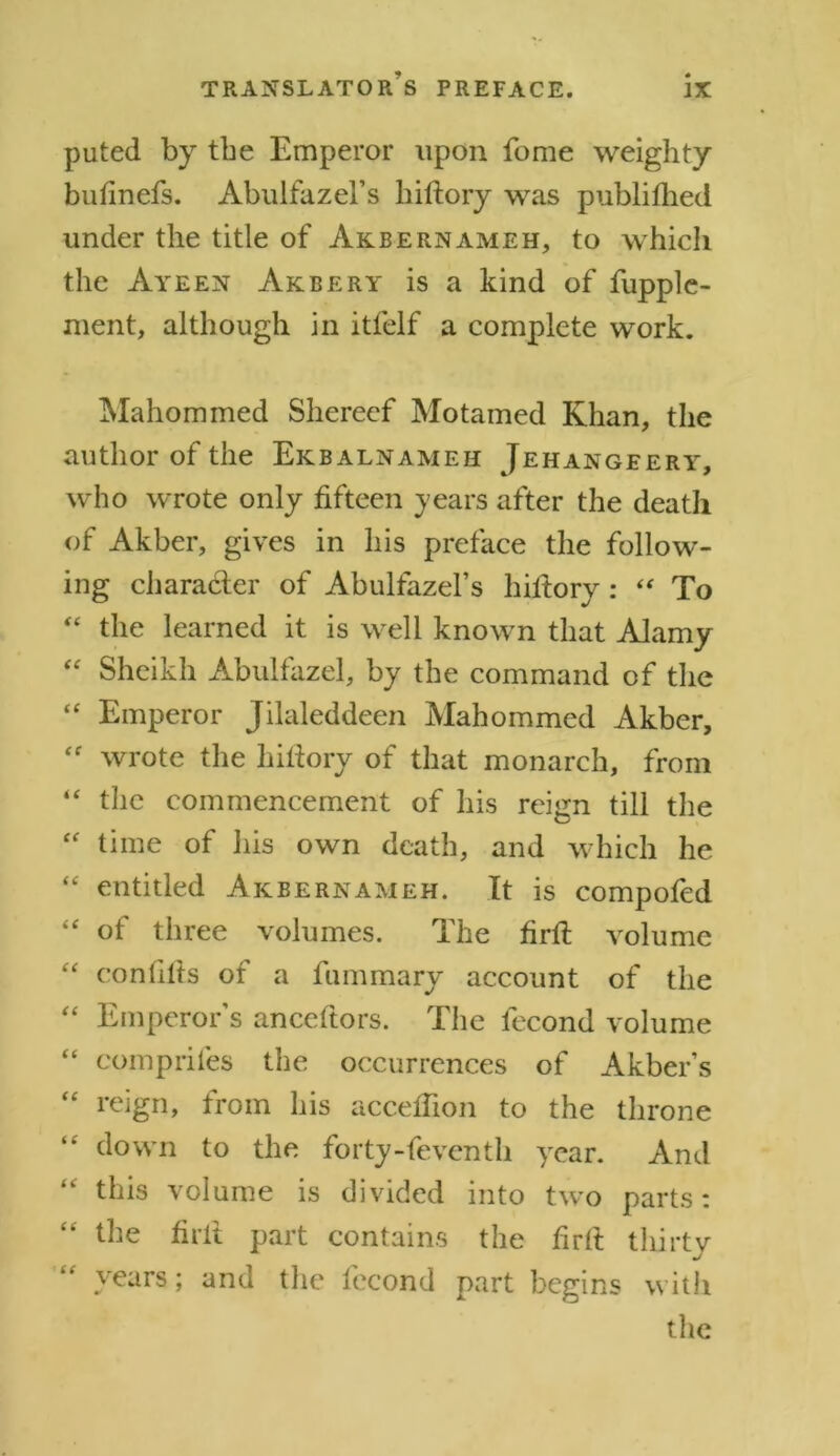 puted by the Emperor upon fome weighty bufinefs. Abulfazel’s hiftory was publifhed under the title of Akbernameh, to which the Ayeen Akbery is a kind of fupple- ment, although in itfelf a complete work. Mahommed Shereef Motamed Khan, the author of the Ekbalnameh Jehangeery, who wrote only fifteen years after the death of Akber, gives in his preface the follow- ing character of Abulfazel’s hiftory : “ To “ the learned it is well known that Alamy “ Sheikh Abulfazel, by the command of the “ Emperor Jilaleddeen Mahommed Akber, “ wrote the hiftory of that monarch, from “ the commencement of his reign till the “ time of his own death, and which he “ entitled Akbernameh. It is compofed “ of three volumes. The firft volume “ confifts of a fummary account of the “ Emperors anceftors. The fecond volume “ comprifes the occurrences of Akber’s “ reign, from his acceflion to the throne “ down to the forty-feventh year. And this volume is divided into two parts: the firft part contains the firft thirty years; and the fecond part begins with