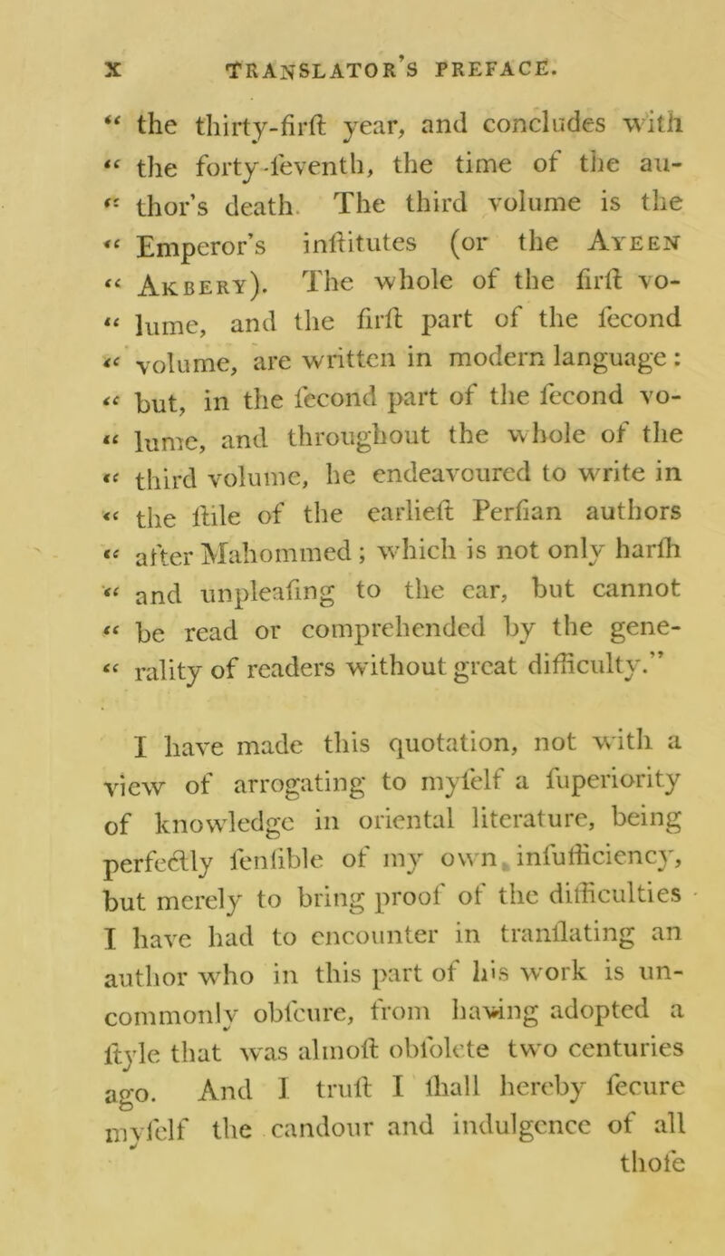 “ the thirty-firft year, and concludes with “ the forty-ieventh, the time ot the au- thor’s death. The third volume is the “ Emperor’s inftitutes (or the Ayeen << Akbery). The whole of the firft vo- « lume, and the firft part of the fecond « volume, are written in modern language : « but, in the fecond part of the fecond vo- “ lume, and throughout the whole of the « third volume, he endeavoured to write in <« the ftile of the earlieft Perfian authors “ after Mahommed ; which is not only harfh “ and unpleafing to the car, but cannot “ be read or comprehended by the gene- « rality of readers without great difficulty.” I have made this quotation, not with a view of arrogating to myfelf a fuperiority of knowledge in oriental literature, being perfe<ftly fenlible of my own infufficiency, but merely to bring proof of the difficulties I have had to encounter in tranflating an author wrho in this part ol his work is un- commonly obfcure, from ha^dng adopted a ftyle that was alinoft obfolete two centuries ago. And I truft I lliall hereby fecure mvfelf the candour and indulgence of all tliofe