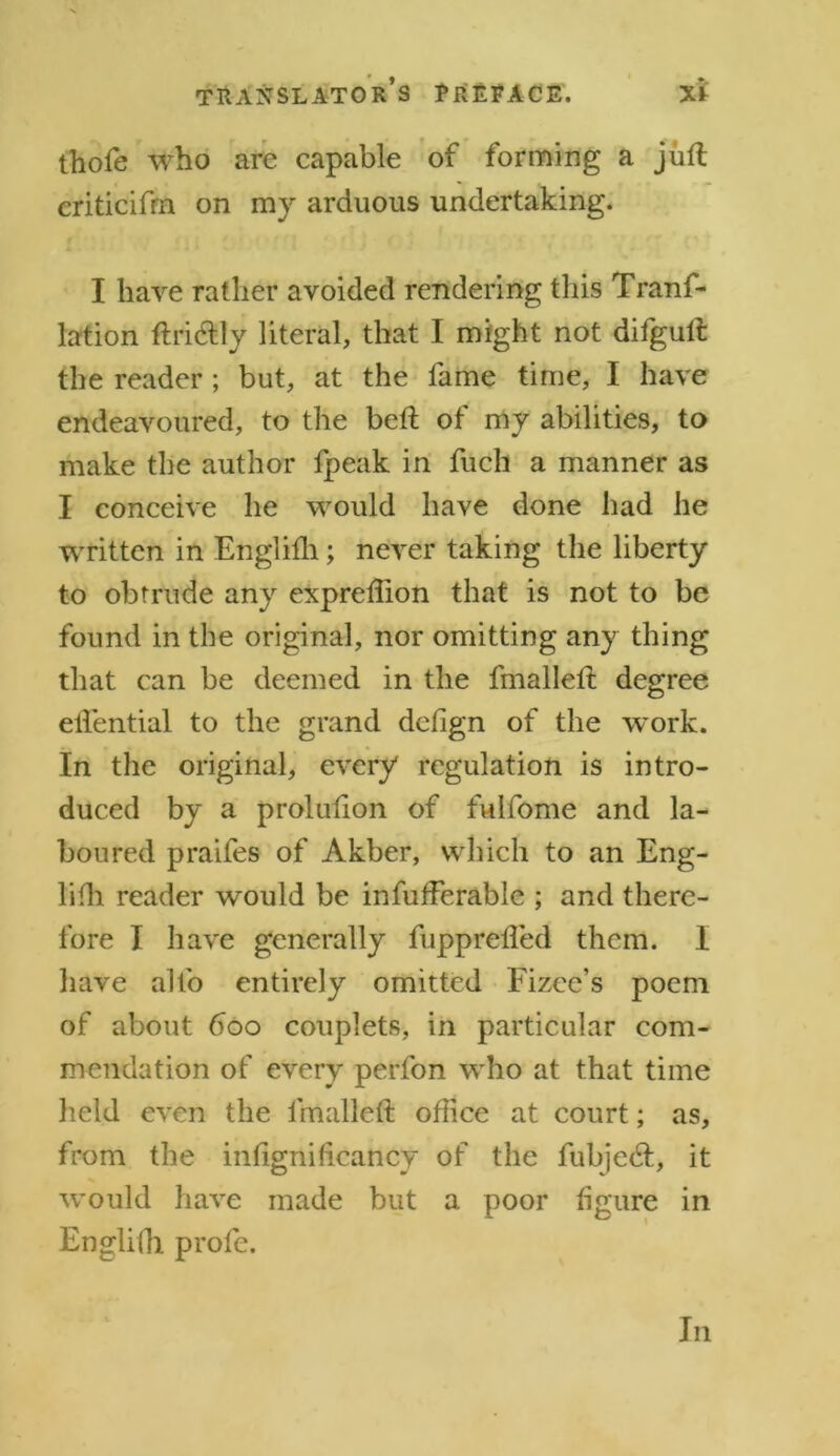 thofe who are capable of forming a juft criticifrn on my arduous undertaking. I have rather avoided rendering this Tranf- lation ftri&ly literal, that I might not difguft the reader; but, at the fame time, I have endeavoured, to the beft of my abilities, to make the author fpeak in fuch a manner as I conceive he would have done had he written in Englifh; never taking the liberty to obtrude any expreftion that is not to be found in the original, nor omitting any thing that can be deemed in the fmalleft degree elfential to the grand defign of the work. In the original, every regulation is intro- duced by a prolufton of fuifome and la- boured praifes of Akber, which to an Eng- lilh reader would be infufferable ; and there- fore I have generally fupprefled them. I have alfo entirely omitted Fizee’s poem of about 600 couplets, in particular com- mendation of every perfon who at that time held even the fmalleft office at court; as, from the intignificancy of the fubjedt, it would have made but a poor figure in Englifh prole. In