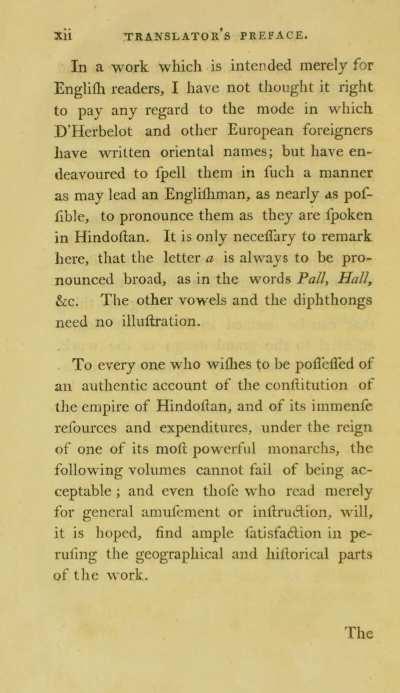 In a work which is intended merely for Englith readers, I have not thought it right to pay any regard to the mode in which D’Herbelot and other European foreigners have written oriental names; but have en- deavoured to fpell them in fuch a manner as may lead an Englifhman, as nearly as pof- fible, to pronounce them as they are fpoken in Hindottan. It is only neceffary to remark here, that the letter a is always to be pro- nounced broad, as in the words Pally Hall, &c. The other vow els and the diphthongs need no illultration. To every one who withes to be potlehed of an authentic account of the conftitution of the empire of Hindottan, and of its immenfe refources and expenditures, under the reign of one of its mot! pow erful monarchs, the following volumes cannot fail of being ac- ceptable ; and even thofe who read merely for general amulement or inltruclion, will, it is hoped, find ample latisfa6tion in pe- rufing the geographical and hillorical parts of the work.