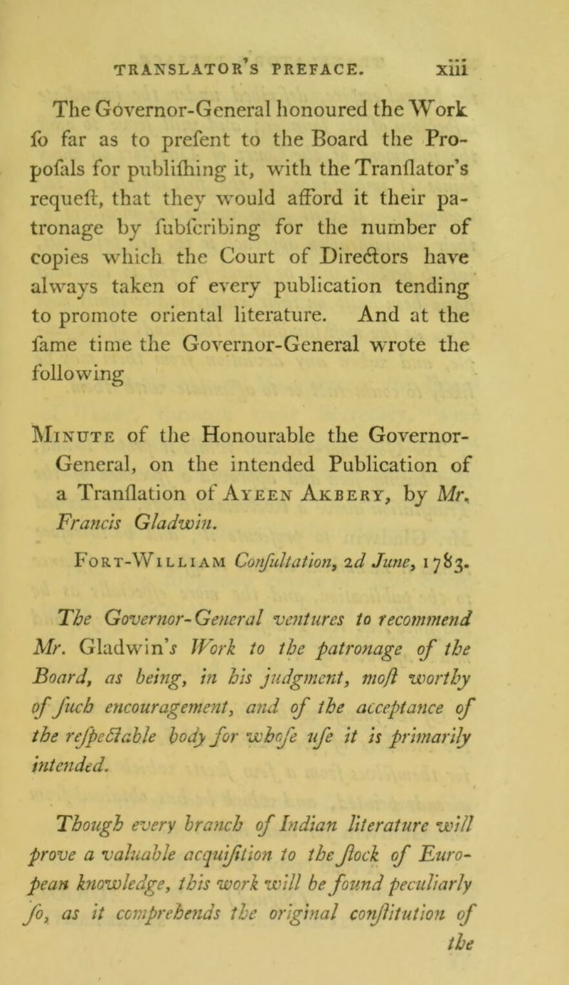 The Governor-General honoured the Work fo far as to prefent to the Board the Pro- pofals for publifhing it, with the Tranflator’s requeft, that they would afford it their pa- tronage by fubfcribing for the number of copies which the Court of Directors have always taken of every publication tending to promote oriental literature. And at the fame time the Governor-General wrote the following Minute of the Honourable the Governor- General, on the intended Publication of a Tranflation of Ayeen Akbery, by Mt\ Francis Gladwin. Fort-William Confu.ltation, id June, i 783. The Governor-General ventures to recommend Mr. Gladwin’.? Work to the patronage of the Board, as being, in his judgment, mofl worthy of fuch encouragement, and of the acceptance of the refpediable body for whofe ufe it is primarily intended. Though every branch of Indian literature will prove a valuable acquijition to the flock of Euro- pean knowledge, this work will be found peculiarly fo, as it comprehends the original conftitution of